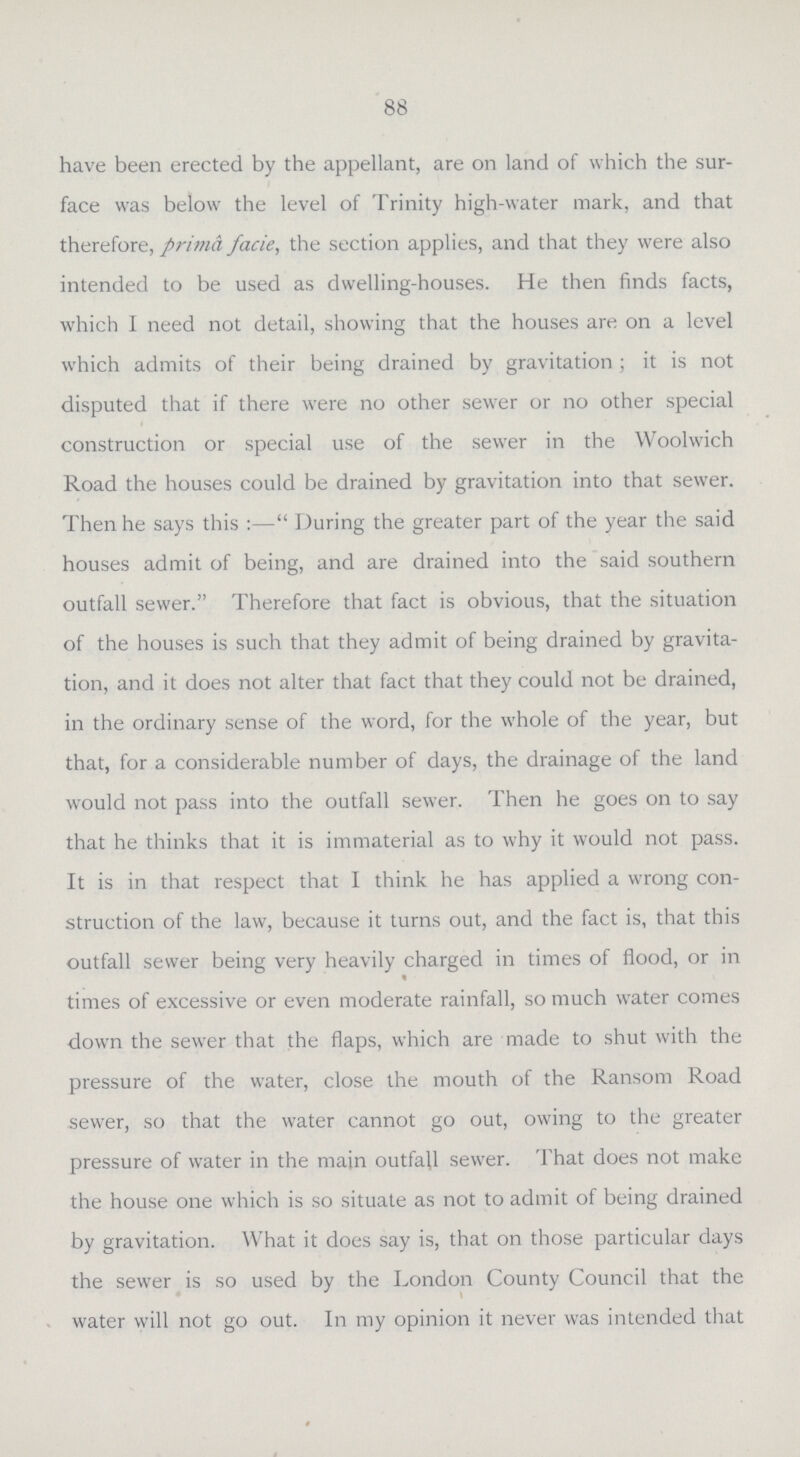 88 have been erected by the appellant, are on land of which the sur face was below the level of Trinity high-water mark, and that therefore, prima facie, the section applies, and that they were also intended to be used as dwelling-houses. He then finds facts, which I need not detail, showing that the houses are on a level which admits of their being drained by gravitation ; it is not disputed that if there were no other sewer or no other special construction or special use of the sewer in the Woolwich Road the houses could be drained by gravitation into that sewer. Then he says this :— During the greater part of the year the said houses admit of being, and are drained into the said southern outfall sewer. Therefore that fact is obvious, that the situation of the houses is such that they admit of being drained by gravita tion, and it does not alter that fact that they could not be drained, in the ordinary sense of the word, for the whole of the year, but that, for a considerable number of days, the drainage of the land would not pass into the outfall sewer. Then he goes on to say that he thinks that it is immaterial as to why it would not pass. It is in that respect that I think he has applied a wrong con struction of the law, because it turns out, and the fact is, that this outfall sewer being very heavily charged in times of flood, or in times of excessive or even moderate rainfall, so much water comes down the sewer that the flaps, which are made to shut with the pressure of the water, close the mouth of the Ransom Road sewer, so that the water cannot go out, owing to the greater pressure of water in the main outfall sewer. That does not make the house one which is so situate as not to admit of being drained by gravitation. What it does say is, that on those particular days the sewer is so used by the London County Council that the water will not go out. In my opinion it never was intended that