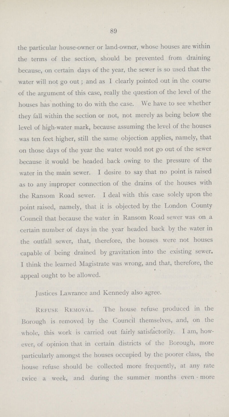89 the particular house-owner or land-owner, whose houses are within the terms of the section, should be prevented from draining because, on certain days of the year, the sewer is so used that the water will not go out; and as I clearly pointed out in the course of the argument of this case, really the question of the level of the houses has nothing to do with the case. We have to see whether they fall within the section or not, not merely as being below the level of high-water mark, because assuming the level of the houses was ten feet higher, still the same objection applies, namely, that on those days of the year the water would not go out of the sewer because it would be headed back owing to the pressure of the water in the main sewer. I desire to say that no point is raised as to any improper connection of the drains of the houses with the Ransom Road sewer. I deal with this case solely upon the point raised, namely, that it is objected by the London County Council that because the water in Ransom Road sewer was on a certain number of days in the year headed back by the water in the outfall sewer, that, therefore, the houses were not houses capable of being drained by gravitation into the existing sewer. I think the learned Magistrate was wrong, and that, therefore, the appeal ought to be allowed. Justices Lawrance and Kennedy also agree. Refuse Removal. The house refuse produced in the Borough is removed by the Council themselves, and, on the whole, this work is carried out fairly satisfactorily. I am, how ever, of opinion that in certain districts of the Borough, more particularly amongst the houses occupied by the poorer class, the house refuse should be collected more frequently, at any rate twice a week, and during the summer months even more