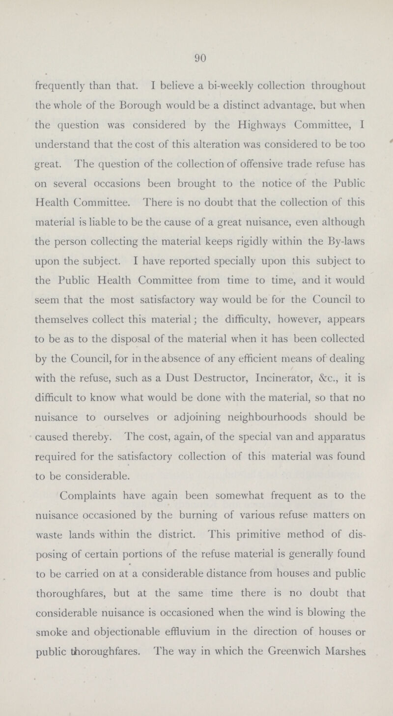 90 frequently than that. I believe a bi-weekly collection throughout the whole of the Borough would be a distinct advantage, but when the question was considered by the Highways Committee, I understand that the cost of this alteration was considered to be too great. The question of the collection of offensive trade refuse has on several occasions been brought to the notice of the Public Health Committee. There is no doubt that the collection of this material is liable to be the cause of a great nuisance, even although the person collecting the material keeps rigidly within the By-laws upon the subject. I have reported specially upon this subject to the Public Health Committee from time to time, and it would seem that the most satisfactory way would be for the Council to themselves collect this material; the difficulty, however, appears to be as to the disposal of the material when it has been collected by the Council, for in the absence of any efficient means of dealing with the refuse, such as a Dust Destructor, Incinerator, &c., it is difficult to know what would be done with the material, so that no nuisance to ourselves or adjoining neighbourhoods should be caused thereby. The cost, again, of the special van and apparatus required for the satisfactory collection of this material was found to be considerable. Complaints have again been somewhat frequent as to the nuisance occasioned by the burning of various refuse matters on waste lands within the district. This primitive method of dis posing of certain portions of the refuse material is generally found to be carried on at a considerable distance from houses and public thoroughfares, but at the same time there is no doubt that considerable nuisance is occasioned when the wind is blowing the smoke and objectionable effluvium in the direction of houses or public thoroughfares. The way in which the Greenwich Marshes
