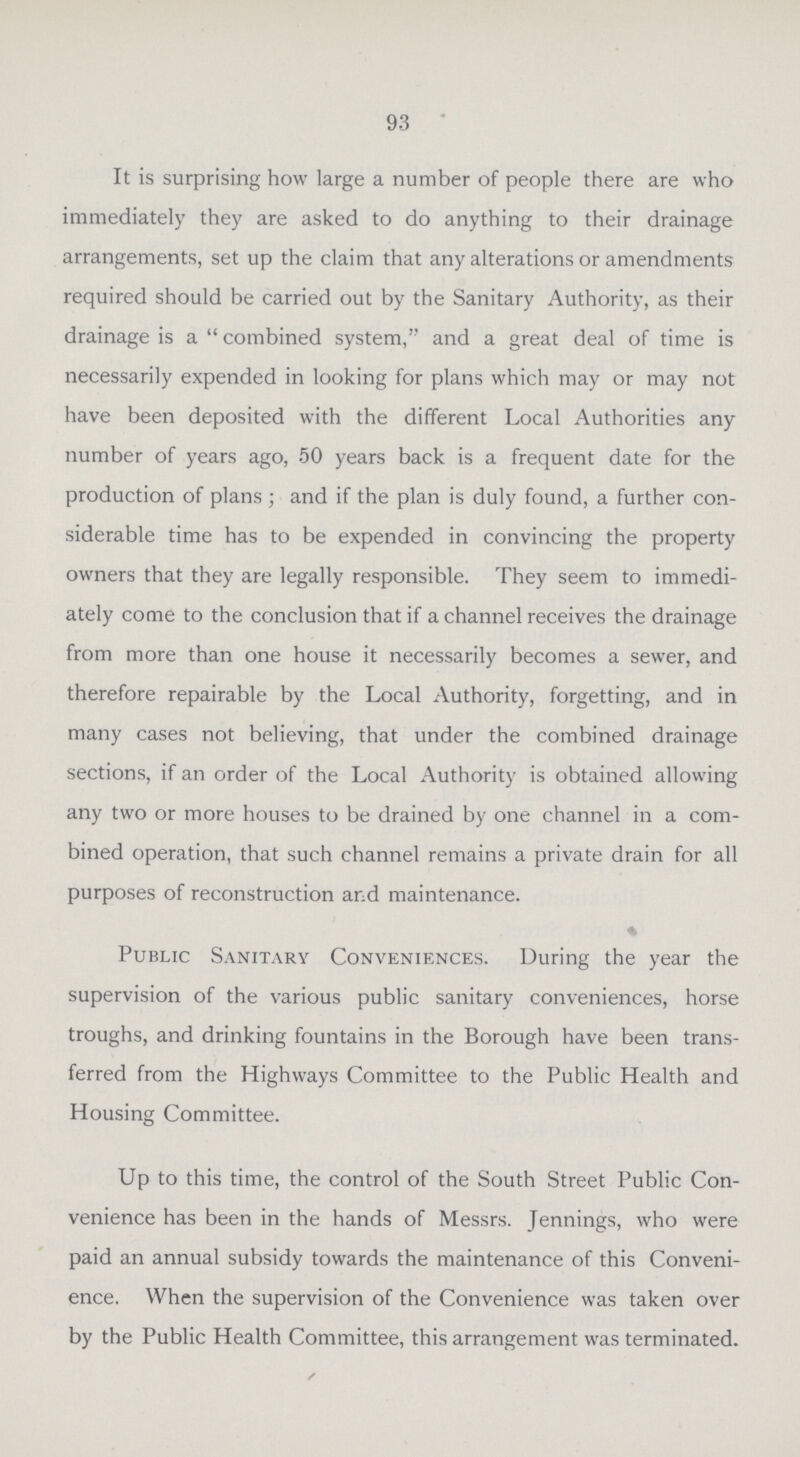 93 It is surprising how large a number of people there are who immediately they are asked to do anything to their drainage arrangements, set up the claim that any alterations or amendments required should be carried out by the Sanitary Authority, as their drainage is a  combined system, and a great deal of time is necessarily expended in looking for plans which may or may not have been deposited with the different Local Authorities any number of years ago, 50 years back is a frequent date for the production of plans ; and if the plan is duly found, a further con siderable time has to be expended in convincing the property owners that they are legally responsible. They seem to immedi ately come to the conclusion that if a channel receives the drainage from more than one house it necessarily becomes a sewer, and therefore repairable by the Local Authority, forgetting, and in many cases not believing, that under the combined drainage sections, if an order of the Local Authority is obtained allowing any two or more houses to be drained by one channel in a com bined operation, that such channel remains a private drain for all purposes of reconstruction and maintenance. Public Sanitary Conveniences. During the year the supervision of the various public sanitary conveniences, horse troughs, and drinking fountains in the Borough have been trans ferred from the Highways Committee to the Public Health and Housing Committee. Up to this time, the control of the South Street Public Con venience has been in the hands of Messrs. Jennings, who were paid an annual subsidy towards the maintenance of this Conveni ence. When the supervision of the Convenience was taken over by the Public Health Committee, this arrangement was terminated.