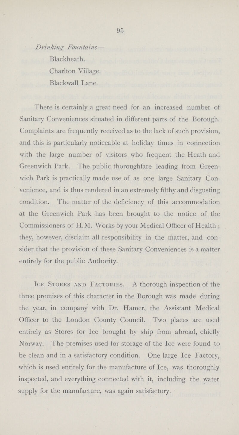 95 Drinking Fountains— Blackheath. Charlton Village. Blackwall Lane. There is certainly a great need for an increased number of Sanitary Conveniences situated in different parts of the Borough. Complaints are frequently received as to the lack of such provision, and this is particularly noticeable at holiday times in connection with the large number of visitors who frequent the Heath and Greenwich Park. The public thoroughfare leading from Green wich Park is practically made use of as one large Sanitary Con venience, and is thus rendered in an extremely filthy and disgusting condition. The matter of the deficiency of this accommodation at the Greenwich Park has been brought to the notice of the Commissioners of H.M. Works by your Medical Officer of Health ; they, however, disclaim all responsibility in the matter, and con sider that the provision of these Sanitary Conveniences is a matter entirely for the public Authority. Ice Stores and Factories. A thorough inspection of the three premises of this character in the Borough was made during the year, in company with Dr. Hamer, the Assistant Medical Officer to the London County Council. Two places are used entirely as Stores for Ice brought by ship from abroad, chiefly Norway. The premises used for storage of the Ice were found to be clean and in a satisfactory condition. One large Ice Factory, which is used entirely for the manufacture of Ice, was thoroughly inspected, and everything connected with it, including the water supply for the manufacture, was again satisfactory.