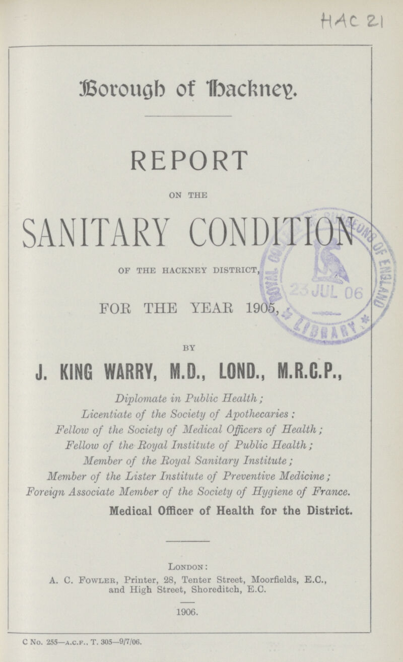 HAC 21 Borough of Backney. REPORT on the SANITARY CONDITION of the hackney district, FOR THE YEAR 1905, by J. KING WARRY, M.D., LOND., M.R.C.P., Diplomate in Public Health; Licentiate of the Society of Apothecaries: Fellow of the Society of Medical Officers of Health; Fellow of the Royal Institute of Public Health; Member of the Royal Sanitary Institute; Member of the Lister Institute of Preventive Medicine; Foreign Associate Member of the Society of Hygiene of France. Medical Officer of Health for the District. London: A. C. Fowler, Printer, 28, Tenter Street, Moorfields, E.C., and High Street, Shoreditch, E.C. 1906. C No. 255—A.C.F.. T. 305—9/7/06.