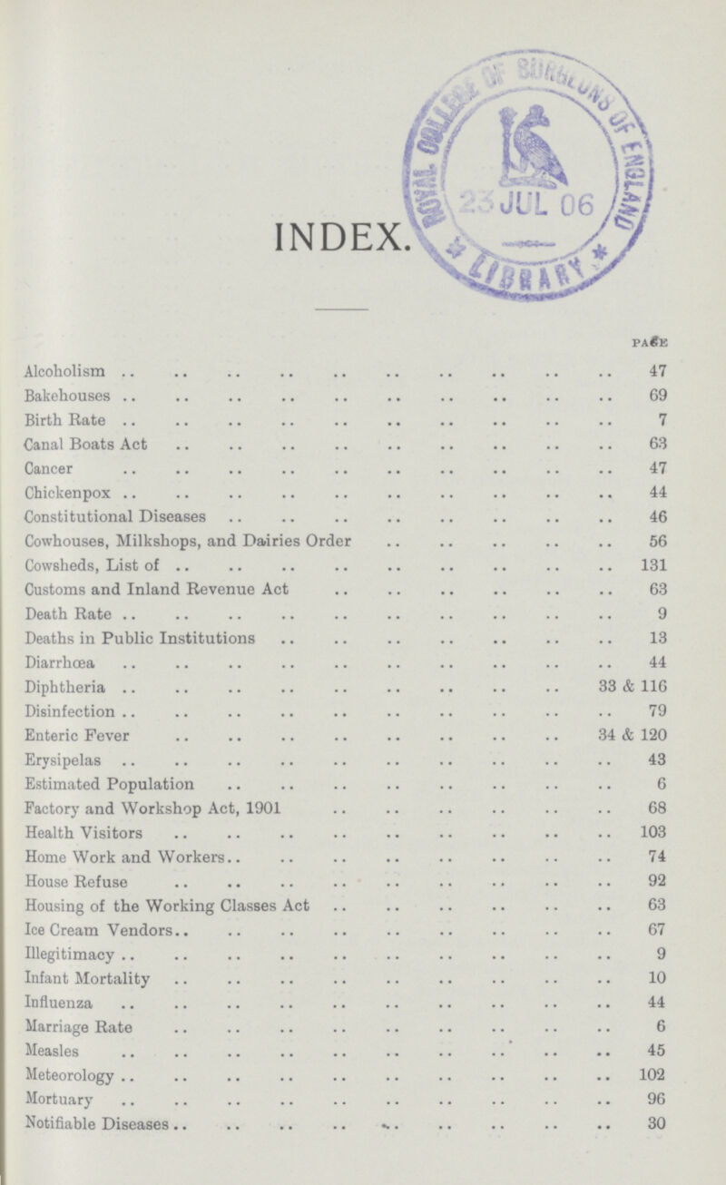 INDEX. PAGE Alcoholism 47 Bakehouses 69 Birth Bate 7 Canal Boats Act 63 Cancer 47 Chickenpox 44 Constitutional Diseases 46 Cowhouses, Milkshops, and Dairies Order 56 Cowsheds, List of 131 Customs and Inland Revenue Act 63 Death Bate 9 Deaths in Public Institutions 13 Diarrhœa 44 Diphtheria 33 & 116 Disinfection 79 Enteric Fever 34 & 120 Erysipelas 43 Estimated Population 6 Factory and Workshop Act, 1901 68 Health Visitors 103 Home Work and Workers 74 House Refuse 92 Housing of the Working Classes Act 63 Ice Cream Vendors 67 Illegitimacy 9 Infant Mortality 10 Influenza 44 Marriage Rate. 6 Measles 45 Meteorology 102 Mortuary 96 Notifiable Diseases 30