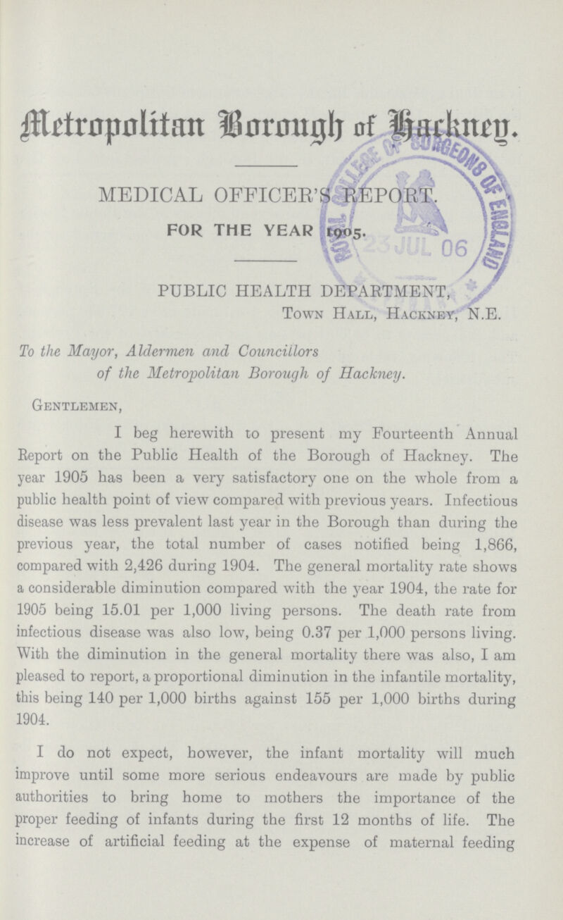 Metropolitan Borough of Hackney. MEDICAL OFFICER'S REPORT. FOR THE YEAR 1905. PUBLIC HEALTH DEPARTMENT, Town Hall, Hackney, N.E. To the Mayor, Aldermen and Councillors of the Metropolitan Borough of Hackney. Gentlemen, I beg herewith to present my Fourteenth Annual Report on the Public Health of the Borough of Hackney. The year 1905 has been a very satisfactory one on the whole from a public health point of view compared with previous years. Infectious disease was less prevalent last year in the Borough than during the previous year, the total number of cases notified being 1,866, compared with 2,426 during 1904. The general mortality rate shows a considerable diminution compared with the year 1904, the rate for 1905 being 15.01 per 1,000 living persons. The death rate from infectious disease was also low, being 0.37 per 1,000 persons living. With the diminution in the general mortality there was also, I am pleased to report, a proportional diminution in the infantile mortality, this being 140 per 1,000 births against 155 per 1,000 births during 1904. I do not expect, however, the infant mortality will much improve until some more serious endeavours are made by public authorities to bring home to mothers the importance of the proper feeding of infants during the first 12 months of life. The increase of artificial feeding at the expense of maternal feeding