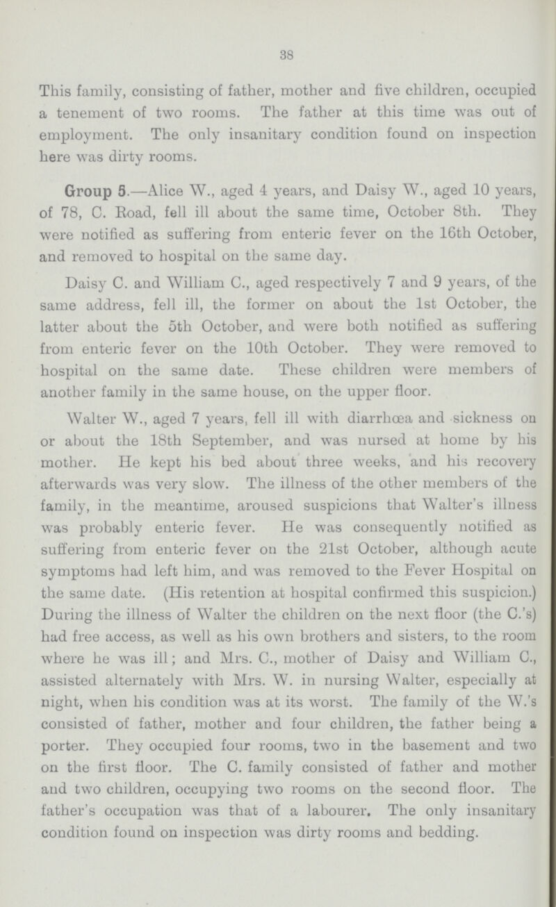 38 This family, consisting of father, mother and five children, occupied a tenement of two rooms. The father at this time was out of employment. The only insanitary condition found on inspection here was dirty rooms. Group 5.—Alice W., aged 4 years, and Daisy W., aged 10 years, of 78, C. Road, fell ill about the same time, October 8th. They were notified as suffering from enteric fever on the 16th October, and removed to hospital on the same day. Daisy C. and William C., aged respectively 7 and 9 years, of the same address, fell ill, the former on about the 1st October, the latter about the oth October, and were both notified as suffering from enteric fever on the 10th October. They were removed to hospital on the same date. These children were members of another family in the same house, on the upper floor. Walter W., aged 7 years, fell ill with diarrhoea and sickness on or about the 18th September, and was nursed at home by his mother. He kept his bed about three weeks, and his recovery afterwards was very slow. The illness of the other members of the family, in the meantime, aroused suspicions that Walter's illness was probably enteric fever. He was consequently notified as suffering from enteric fever on the 21st October, although acute symptoms had left him, and was removed to the Fever Hospital on the same date. (His retention at hospital confirmed this suspicion.) During the illness of Walter the children on the next floor (the C.'s) had free access, as well as his own brothers and sisters, to the room where he was ill; and Mrs. C., mother of Daisy and William C., assisted alternately with Mrs. W. in nursing Walter, especially at night, when his condition was at its worst. The family of the W.'s consisted of father, mother and four children, the father being a porter. They occupied four rooms, two in the basement and two on the first floor. The C. family consisted of father and mother and two children, occupying two rooms on the second floor. The father's occupation was that of a labourer. The only insanitary condition found on inspection was dirty rooms and bedding.