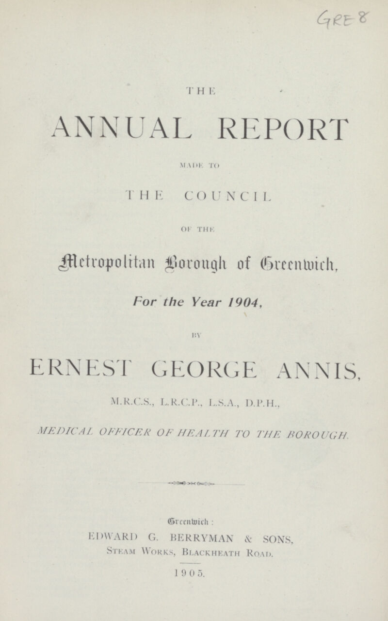 GRE 8 THE ANNUAL REPORT MADE TO THE COUNCIL of the Metropolitan Borough of Greenwich, For the Year 1904, By ERNEST GEORGE ANNIS, M.R.C.S., L.R.C.P., L.S.A., D.P.H., MEDICAL OFFICER OF HEALTH TO THE BOROUGH. Greenwich: EDWARD G. BERRYMAN & SONS, Steam Works, Blackheath Road. 1905.