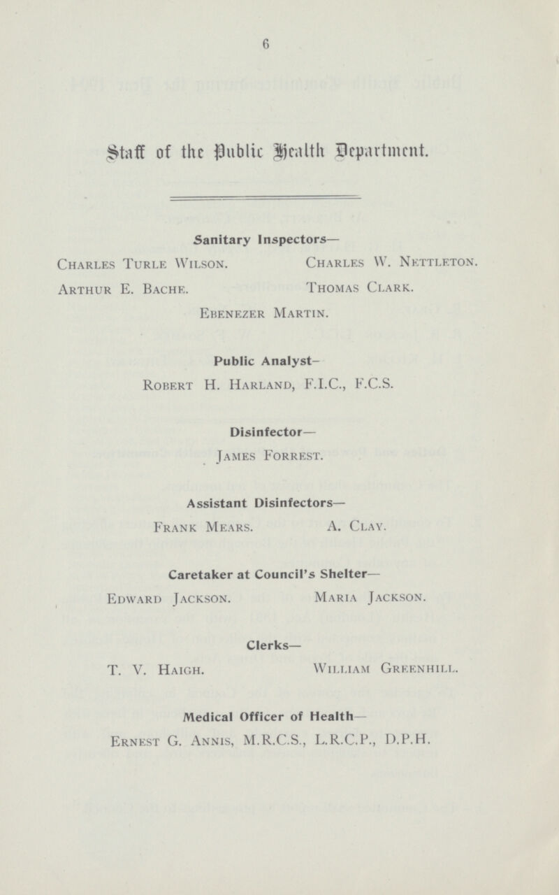 6 Staff of the Public Health Department. Ebenezer Martin. Public Analyst- Robert H. Harland, F.I.C., F.C.S. Disinfector— James Forrest. Assistant Disinfectors— Frank Mears. A. Clay. Caretaker at Council's Shelter— Edward Jackson. Maria Jackson. Sanitary Inspectors— Charles Turle Wilson. Arthur E. Bache. Charles W. Nettleton. Thomas Clark. Clerks— T. V. Haigh. William Greenhill. Medical Officer of Health— Ernest G. Annis, M.R.C.S., L.R.C.P., D,P.H.