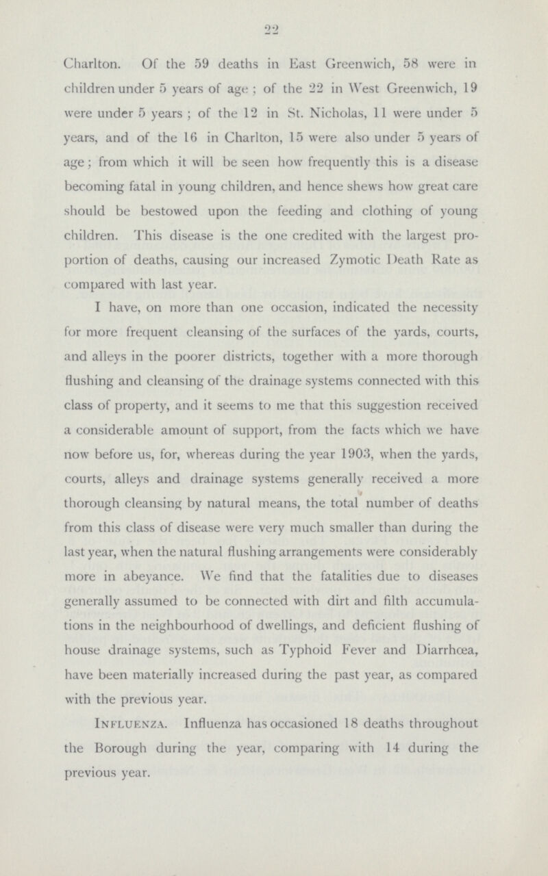 22 Charlton. Of the 59 deaths in East Greenwich, 58 were in children under 5 years of age; of the 22 in West Greenwich, 19 were under 5 years; of the 12 in St. Nicholas, 11 were under 5 years, and of the 16 in Charlton, 15 were also under 5 years of age; from which it will be seen how frequently this is a disease becoming fatal in young children, and hence shews how great care should be bestowed upon the feeding and clothing of young children. This disease is the one credited with the largest pro portion of deaths, causing our increased Zymotic Death Rate as compared with last year. I have, on more than one occasion, indicated the necessity for more frequent cleansing of the surfaces of the yards, courts, and alleys in the poorer districts, together with a more thorough flushing and cleansing of the drainage systems connected with this class of property, and it seems to me that this suggestion received a considerable amount of support, from the facts which we have now before us, for, whereas during the year 1903, when the yards, courts, alleys and drainage systems generally received a more ' thorough cleansing by natural means, the total number of deaths from this class of disease were very much smaller than during the last year, when the natural flushing arrangements were considerably more in abeyance. We find that the fatalities due to diseases generally assumed to be connected with dirt and filth accumula tions in the neighbourhood of dwellings, and deficient flushing of house drainage systems, such as Typhoid Fever and Diarrhoea, have been materially increased during the past year, as compared with the previous year. Influenza. Influenza has occasioned 18 deaths throughout the Borough during the year, comparing with 14 during the previous year.