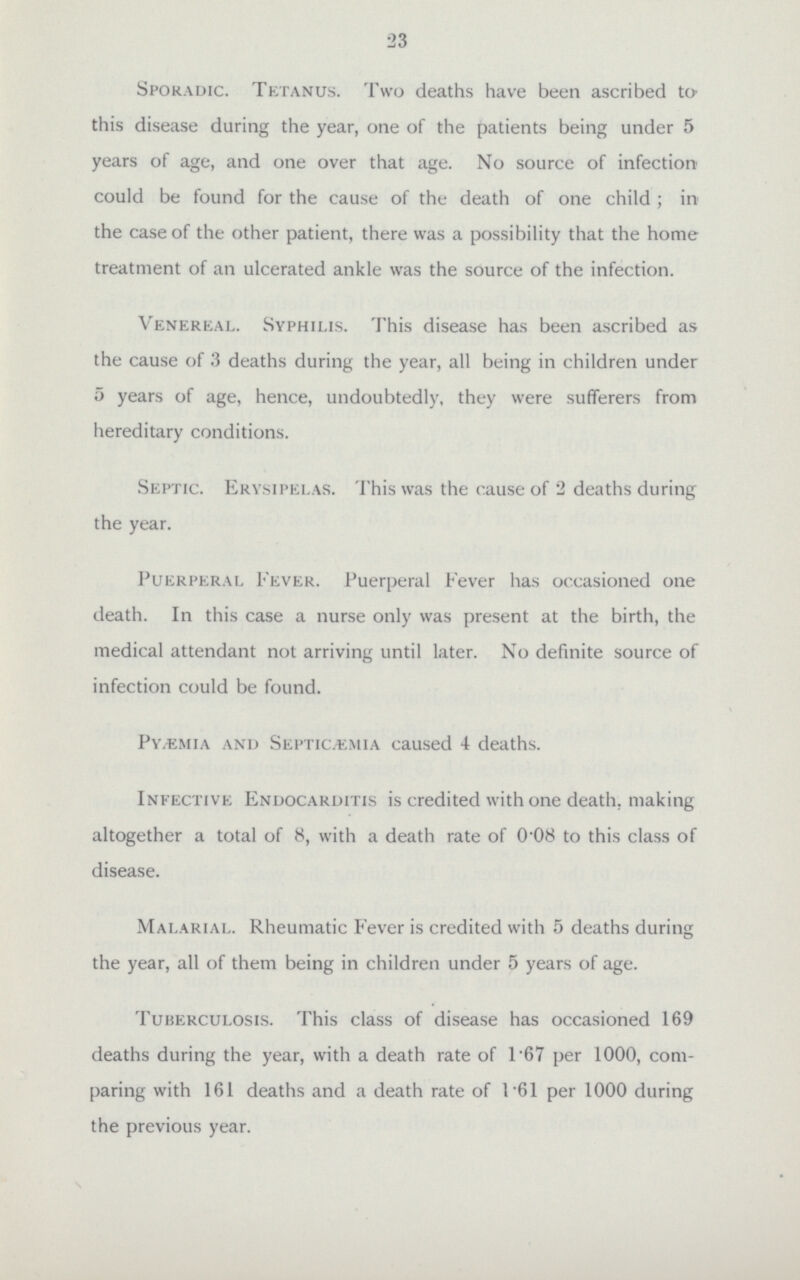 23 Sporadic. Tetanus. Two deaths have been ascribed to this disease during the year, one of the patients being under 5 years of age, and one over that age. No source of infection could be found for the cause of the death of one child ; in the case of the other patient, there was a possibility that the home treatment of an ulcerated ankle was the source of the infection. Venereal. Syphilis. This disease has been ascribed as the cause of 3 deaths during the year, all being in children under 5 years of age, hence, undoubtedly, they were sufferers from hereditary conditions. Septic. Erysipelas. This was the cause of 2 deaths during the year. Puerperal Fever. Puerperal Fever has occasioned one death. In this case a nurse only was present at the birth, the medical attendant not arriving until later. No definite source of infection could be found. Pyemia and Septicemia caused 4 deaths. Infective Endocarditis is credited with one death, making altogether a total of 8, with a death rate of 0-08 to this class of disease. Malarial. Rheumatic Fever is credited with 5 deaths during the year, all of them being in children under 5 years of age. Tuberculosis. This class of disease has occasioned 169 deaths during the year, with a death rate of 1 67 per 1000, com paring with 161 deaths and a death rate of 161 per 1000 during the previous year.