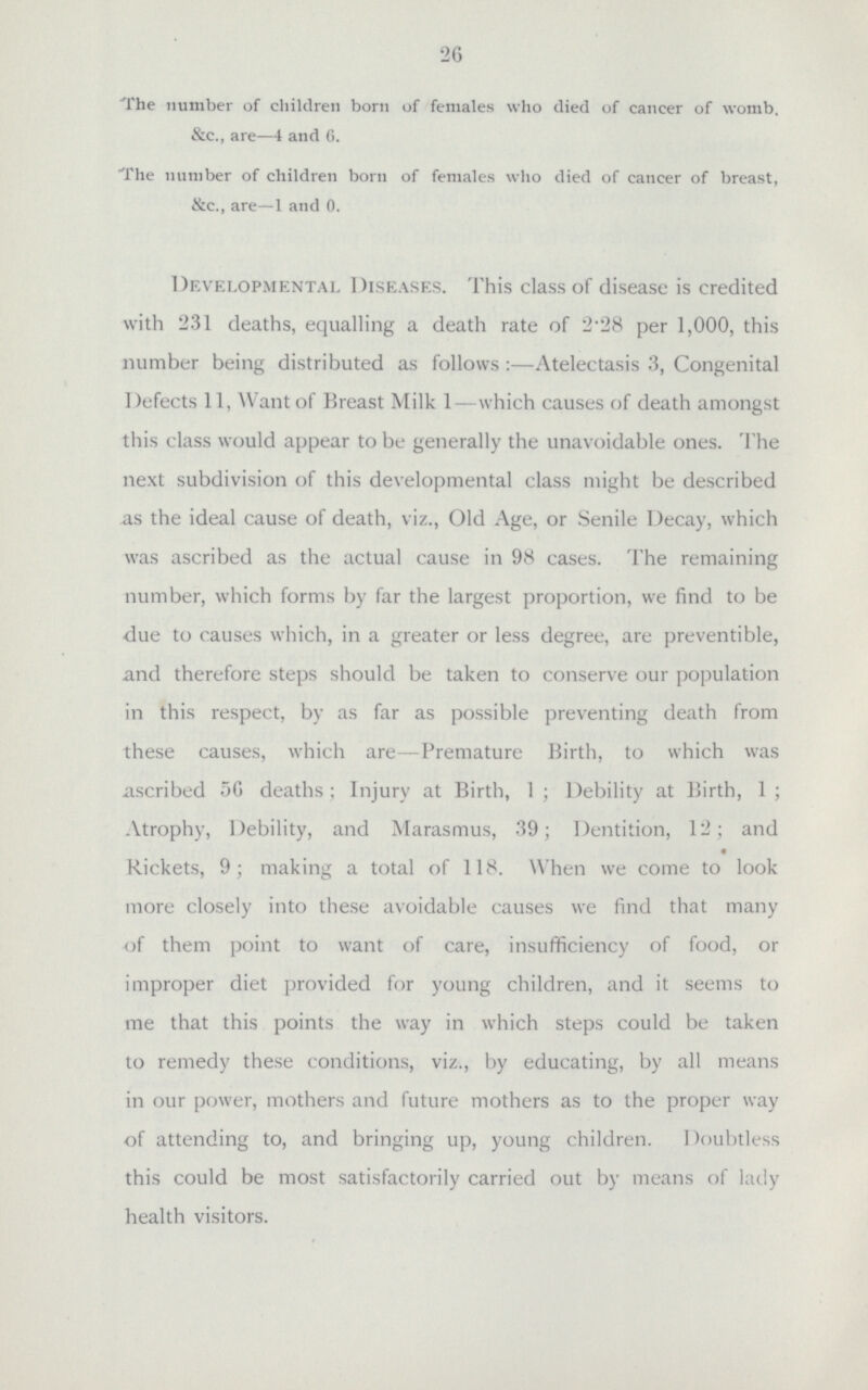 26 The number of children born of females who died of cancer of womb. &c., are—4 and 6. The number of children born of females who died of cancer of breast, &c., are—1 and 0. Developmental Diseases. This class of disease is credited with 231 deaths, equalling a death rate of 2'28 per 1,000, this number being distributed as follows:—Atelectasis 3, Congenital Defects 11, Want of Breast Milk 1—which causes of death amongst this class would appear to be generally the unavoidable ones. The next subdivision of this developmental class might be described as the ideal cause of death, viz., Old Age, or Senile Decay, which was ascribed as the actual cause in 98 cases. The remaining number, which forms by far the largest proportion, we find to be due to causes which, in a greater or less degree, are preventible, and therefore steps should be taken to conserve our population in this respect, by as far as possible preventing death from these causes, which are—Premature Birth, to which was ascribed 56 deaths; Injury at Birth, 1; Debility at Birth, 1; Atrophy, Debility, and Marasmus, 39; Dentition, 12; and Rickets, 9; making a total of 118. When we come to look more closely into these avoidable causes we find that many of them point to want of care, insufficiency of food, or improper diet provided for young children, and it seems to me that this points the way in which steps could be taken to remedy these conditions, viz., by educating, by all means in our power, mothers and future mothers as to the proper way of attending to, and bringing up, young children. Doubtless this could be most satisfactorily carried out by means of lady health visitors.