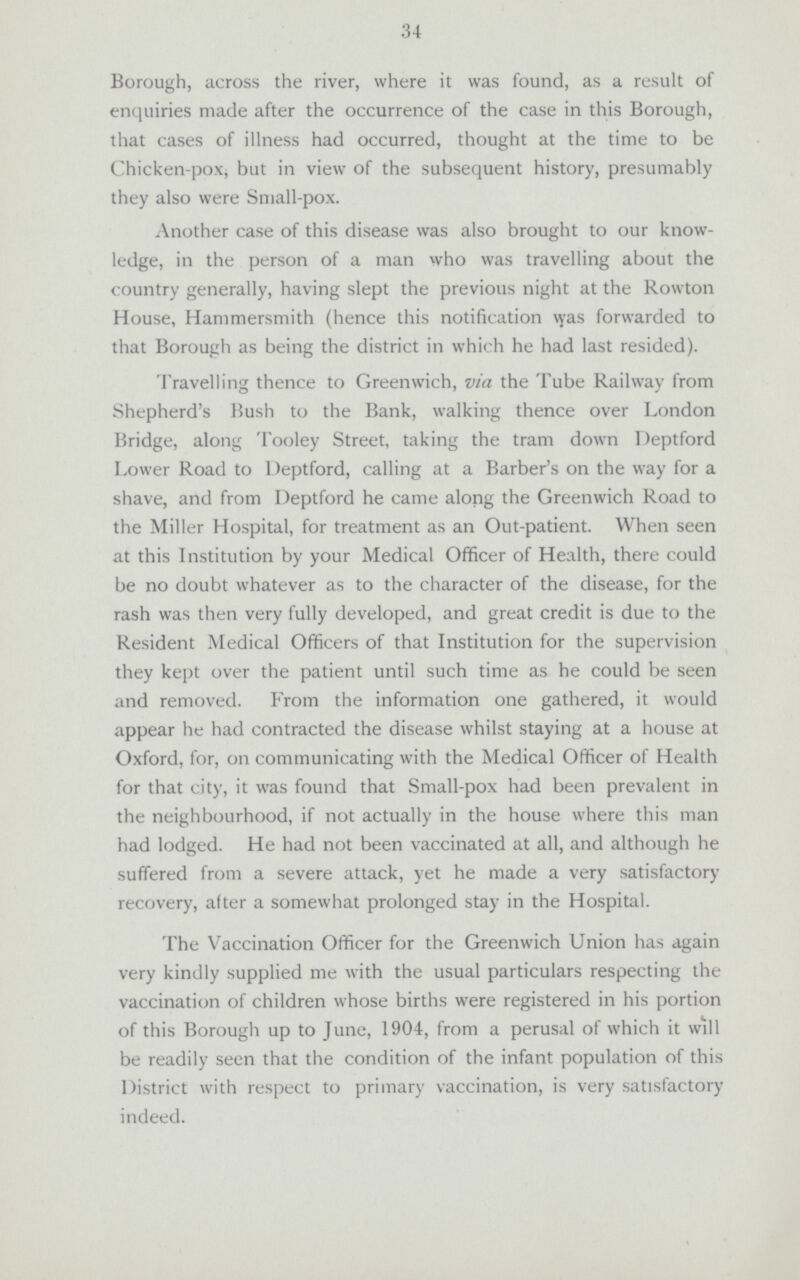 34 Borough, across the river, where it was found, as a result of enquiries made after the occurrence of the case in this Borough, that cases of illness had occurred, thought at the time to be Chicken-pox, but in view of the subsequent history, presumably they also were Small-pox. Another case of this disease was also brought to our know ledge, in the person of a man who was travelling about the country generally, having slept the previous night at the Rowton House, Hammersmith (hence this notification \yas forwarded to that Borough as being the district in which he had last resided). Travelling thence to Greenwich, via the Tube Railway from Shepherd's Bush to the Bank, walking thence over London Bridge, along Tooley Street, taking the tram down Deptford Lower Road to Deptford, calling at a Barber's on the way for a shave, and from Deptford he came along the Greenwich Road to the Miller Hospital, for treatment as an Out-patient. When seen at this Institution by your Medical Officer of Health, there could be no doubt whatever as to the character of the disease, for the rash was then very fully developed, and great credit is due to the Resident Medical Officers of that Institution for the supervision they kept over the patient until such time as he could be seen and removed. From the information one gathered, it would appear he had contracted the disease whilst staying at a house at Oxford, for, on communicating with the Medical Officer of Health for that city, it was found that Small-pox had been prevalent in the neighbourhood, if not actually in the house where this man had lodged. He had not been vaccinated at all, and although he suffered from a severe attack, yet he made a very satisfactory recovery, after a somewhat prolonged stay in the Hospital. The Vaccination Officer for the Greenwich Union has again very kindly supplied me with the usual particulars respecting the vaccination of children whose births were registered in his portion of this Borough up to June, 1904, from a perusal of which it will be readily seen that the condition of the infant population of this District with respect to primary vaccination, is very satisfactory indeed.