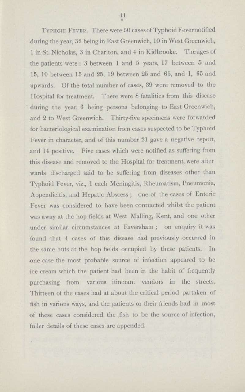 41 Typhoid Fever. There were 50 cases of Typhoid Fever notified during the year, 32 being in East Greenwich, 10 in West Greenwich, 1 in St. Nicholas, 3 in Charlton, and 4 in Kidbrooke. The ages of the patients were: 3 between 1 and 5 years, 17 between 5 and 15, 10 between 15 and 25, 19 between 25 and 65, and 1, 65 and upwards. Of the total number of cases, 39 were removed to the Hospital for treatment. There were 8 fatalities from this disease during the year, 6 being persons belonging to East Greenwich, and 2 to West Greenwich. Thirty-five specimens were forwarded for bacteriological examination from cases suspected to be Typhoid Fever in character, and of this number 21 gave a negative report, and 14 positive. Five cases which were notified as suffering from this disease and removed to the Hospital for treatment, were after wards discharged said to be suffering from diseases other than Typhoid Fever, viz., 1 each Meningitis, Rheumatism, Pneumonia, Appendicitis, and Hepatic Abscess ; one of the cases of Enteric Fever was considered to have been contracted whilst the patient was away at the hop fields at West Mailing, Kent, and one other under similar circumstances at Faversham ; on enquiry it was found that 4 cases of this disease had previously occurred in the same huts at the hop fields occupied by these patients. In one case the most probable source of infection appeared to be ice cream which the patient had been in the habit of frequently purchasing from various itinerant vendors in the streets. Thirteen of the cases had at about the critical period partaken of fish in various ways, and the patients or their friends had in most of these cases considered the fish to be the source of infection, fuller details of these cases are appended.