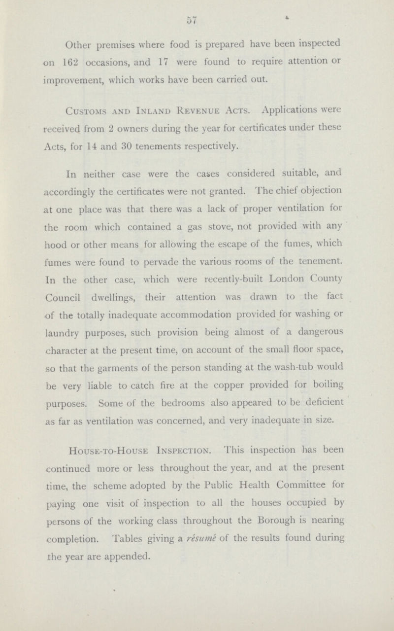 57 Other premises where food is prepared have been inspected on 162 occasions, and 17 were found to require attention or improvement, which works have been carried out. Customs and Inland Revenue Acts. Applications were received from 2 owners during the year for certificates under these Acts, for 14 and 30 tenements respectively. In neither case were the cases considered suitable, and accordingly the certificates were not granted. The chief objection at one place was that there was a lack of proper ventilation for the room which contained a gas stove, not provided with any hood or other means for allowing the escape of the fumes, which fumes were found to pervade the various rooms of the tenement. In the other case, which were recently-built London County Council dwellings, their attention was drawn to the fact of the totally inadequate accommodation provided for washing or laundry purposes, such provision being almost of a dangerous character at the present time, on account of the small floor space, so that the garments of the person standing at the wash-tub would be very liable to catch fire at the copper provided for boiling purposes. Some of the bedrooms also appeared to be deficient as far as ventilation was concerned, and very inadequate in size. House-to-House Inspection. This inspection has been continued more or less throughout the year, and at the present time, the scheme adopted by the Public Health Committee for paying one visit of inspection to all the houses occupied by persons of the working class throughout the Borough is nearing completion. Tables giving a resume of the results found during the year are appended.