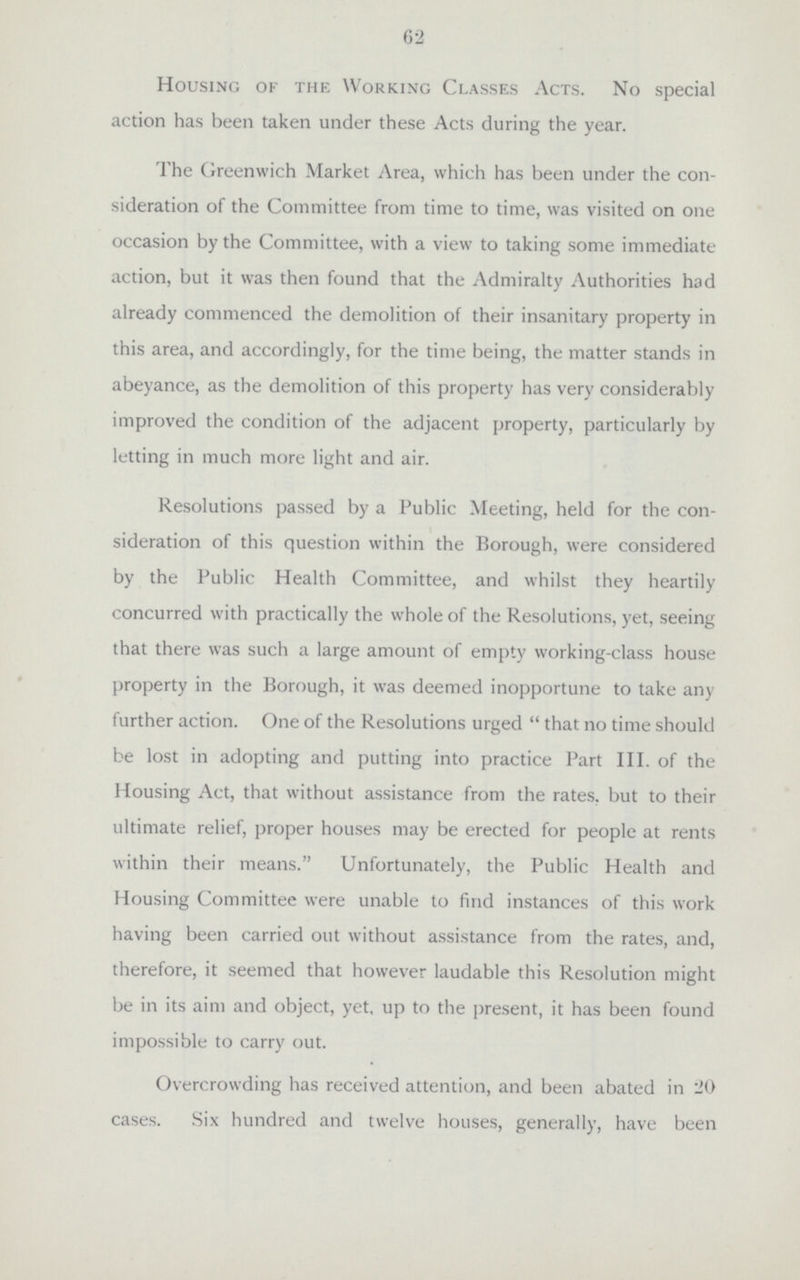 62 Housing of the Working Classes Acts. No special action has been taken under these Acts during the year. The Greenwich Market Area, which has been under the con sideration of the Committee from time to time, was visited on one occasion by the Committee, with a view to taking some immediate action, but it was then found that the Admiralty Authorities had already commenced the demolition of their insanitary property in this area, and accordingly, for the time being, the matter stands in abeyance, as the demolition of this property has very considerably improved the condition of the adjacent property, particularly by letting in much more light and air. Resolutions passed by a Public Meeting, held for the con sideration of this question within the Borough, were considered by the Public Health Committee, and whilst they heartily concurred with practically the whole of the Resolutions, yet, seeing that there was such a large amount of empty working-class house property in the Borough, it was deemed inopportune to take any further action. One of the Resolutions urged that no time should be lost in adopting and putting into practice Part III. of the Housing Act, that without assistance from the rates, but to their ultimate relief, proper houses may be erected for people at rents within their means. Unfortunately, the Public Health and Housing Committee were unable to find instances of this work having been carried out without assistance from the rates, and, therefore, it seemed that however laudable this Resolution might be in its aim and object, yet, up to the present, it has been found impossible to carry out. Overcrowding has received attention, and been abated in 20 cases. Six hundred and twelve houses, generally, have been