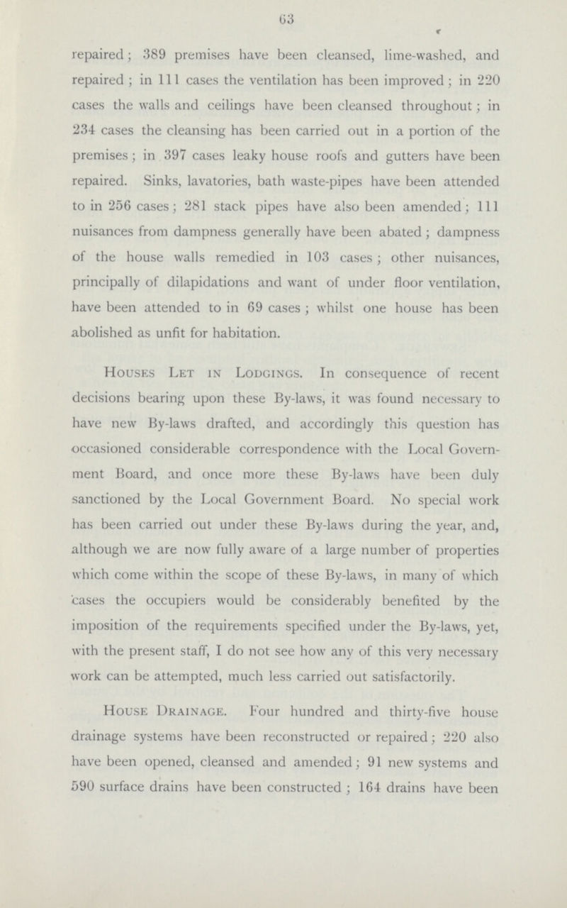 63 r repaired; 389 premises have been cleansed, lime-washed, and repaired; in 111 cases the ventilation has been improved; in 220 cases the walls and ceilings have been cleansed throughout; in 234 cases the cleansing has been carried out in a portion of the premises; in 397 cases leaky house roofs and gutters have been repaired. Sinks, lavatories, bath waste-pipes have been attended to in 256 cases; 281 stack pipes have also been amended; 111 nuisances from dampness generally have been abated; dampness of the house walls remedied in 103 cases; other nuisances, principally of dilapidations and want of under floor ventilation, have been attended to in 69 cases; whilst one house has been abolished as unfit for habitation. Houses Let in Lodgings. In consequence of recent decisions bearing upon these By-laws, it was found necessary to have new By-laws drafted, and accordingly this question has occasioned considerable correspondence with the Local Govern ment Board, and once more these By-laws have been duly sanctioned by the Local Government Board. No special work has been carried out under these By-laws during the year, and, although we are now fully aware of a large number of properties which come within the scope of these By-laws, in many of which cases the occupiers would be considerably benefited by the imposition of the requirements specified under the By-laws, yet, with the present staff, I do not see how any of this very necessary work can be attempted, much less carried out satisfactorily. House Drainage. Four hundred and thirty-five house drainage systems have been reconstructed or repaired; 220 also have been opened, cleansed and amended; 91 new systems and 590 surface drains have been constructed; 164 drains have been