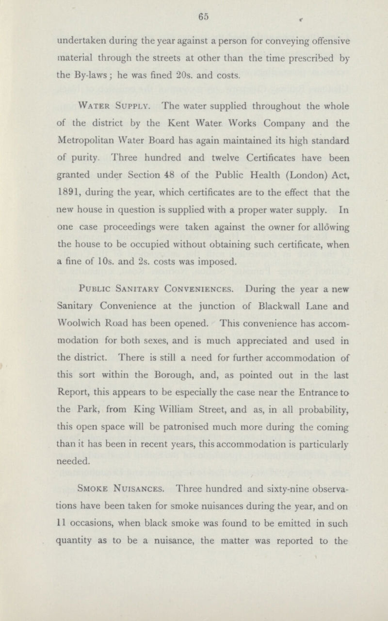 65 undertaken during the year against a person for conveying offensive material through the streets at other than the time prescribed by the By-laws; he was fined 20s. and costs. Water Supply. The water supplied throughout the whole of the district by the Kent Water Works Company and the Metropolitan Water Board has again maintained its high standard of purity. Three hundred and twelve Certificates have been granted under Section 48 of the Public Health (London) Act, 1891, during the year, which certificates are to the effect that the new house in question is supplied with a proper water supply. In one case proceedings were taken against the owner for allowing the house to be occupied without obtaining such certificate, when a fine of 10s. and 2s. costs was imposed. Public Sanitary Conveniences. During the year a new Sanitary Convenience at the junction of Blackwall Lane and Woolwich Road has been opened. This convenience has accom modation for both sexes, and is much appreciated and used in the district. There is still a need for further accommodation of this sort within the Borough, and, as pointed out in the last Report, this appears to be especially the case near the Entrance to the Park, from King William Street, and as, in all probability, this open space will be patronised much more during the coming than it has been in recent years, this accommodation is particularly needed. Smoke Nuisances. Three hundred and sixty-nine observa tions have been taken for smoke nuisances during the year, and on 11 occasions, when black smoke was found to be emitted in such quantity as to be a nuisance, the matter was reported to the