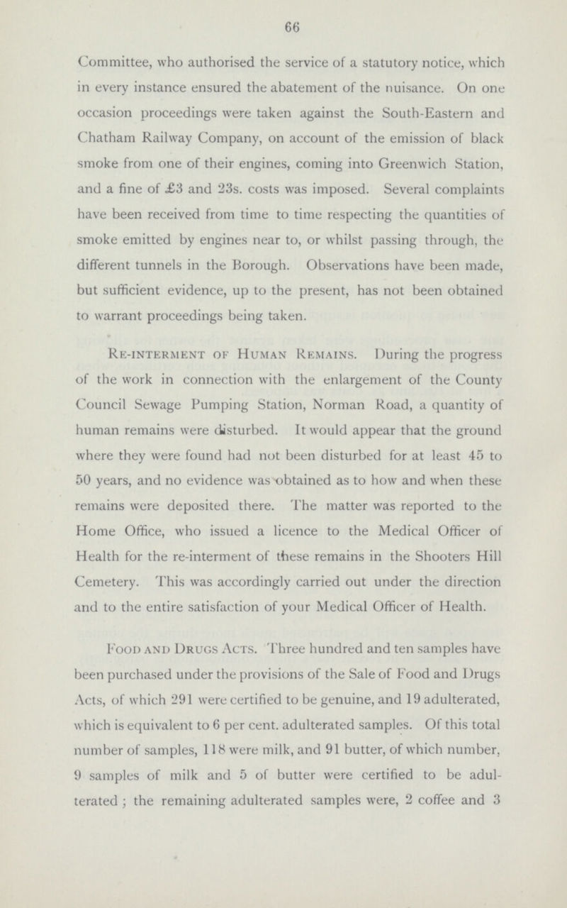 66 Committee, who authorised the service of a statutory notice, which in every instance ensured the abatement of the nuisance. On one occasion proceedings were taken against the South-Eastern and Chatham Railway Company, on account of the emission of black smoke from one of their engines, coming into Greenwich Station, and a fine of £3 and 23s. costs was imposed. Several complaints have been received from time to time respecting the quantities of smoke emitted by engines near to, or whilst passing through, the different tunnels in the Borough. Observations have been made, but sufficient evidence, up to the present, has not been obtained to warrant proceedings being taken. Re-interment of Human Remains. During the progress of the work in connection with the enlargement of the County Council Sewage Pumping Station, Norman Road, a quantity of human remains were disturbed. It would appear that the ground where they were found had not been disturbed for at least 45 to 50 years, and no evidence was obtained as to how and when these remains were deposited there. The matter was reported to the Home Office, who issued a licence to the Medical Officer of Health for the re-interment of these remains in the Shooters Hill Cemetery. This was accordingly carried out under the direction and to the entire satisfaction of your Medical Officer of Health. Food and Drugs Acts. Three hundred and ten samples have been purchased under the provisions of the Sale of Food and Drugs Acts, of which 291 were certified to be genuine, and 19 adulterated, which is equivalent to 6 per cent. adulterated samples. Of this total number of samples, 118 were milk, and 91 butter, of which number. 9 samples of milk and 5 of butter were certified to be adul terated; the remaining adulterated samples were, 2 coffee and 3
