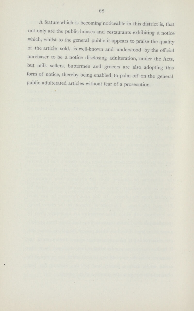 68 A feature which is becoming noticeable in this district is, that not only are the public-houses and restaurants exhibiting a notice which, whilst to the general public it appears to praise the quality of the article sold, is well-known and understood by the official purchaser to be a notice disclosing adulteration, under the Acts, but milk sellers, buttermen and grocers are also adopting this form of notice, thereby being enabled to palm off on the general public adulterated articles without fear of a prosecution.