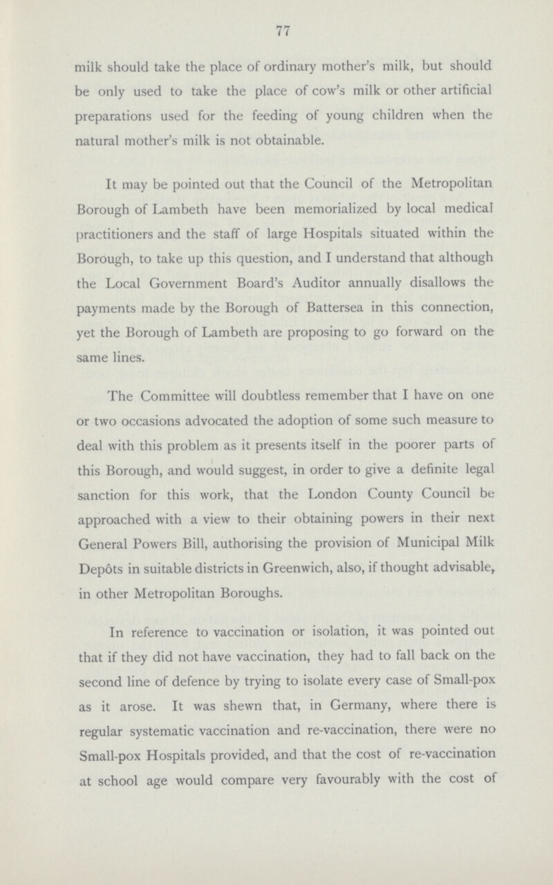 77 milk should take the place of ordinary mother's milk, but should be only used to take the place of cow's milk or other artificial preparations used for the feeding of young children when the natural mother's milk is not obtainable. It may be pointed out that the Council of the Metropolitan Borough of Lambeth have been memorialized by local medical practitioners and the staff of large Hospitals situated within the Borough, to take up this question, and I understand that although the Local Government Board's Auditor annually disallows the payments made by the Borough of Battersea in this connection, yet the Borough of Lambeth are proposing to go forward on the same lines. The Committee will doubtless remember that I have on one or two occasions advocated the adoption of some such measure to deal with this problem as it presents itself in the poorer parts of this Borough, and would suggest, in order to give a definite legal sanction for this work, that the London County Council be approached with a view to their obtaining powers in their next General Powers Bill, authorising the provision of Municipal Milk Depots in suitable districts in Greenwich, also, if thought advisable, in other Metropolitan Boroughs. In reference to vaccination or isolation, it was pointed out that if they did not have vaccination, they had to fall back on the second line of defence by trying to isolate every case of Small-pox as it arose. It was shewn that, in Germany, where there is regular systematic vaccination and re-vaccination, there were no Small-pox Hospitals provided, and that the cost of re-vaccination at school age would compare very favourably with the cost of