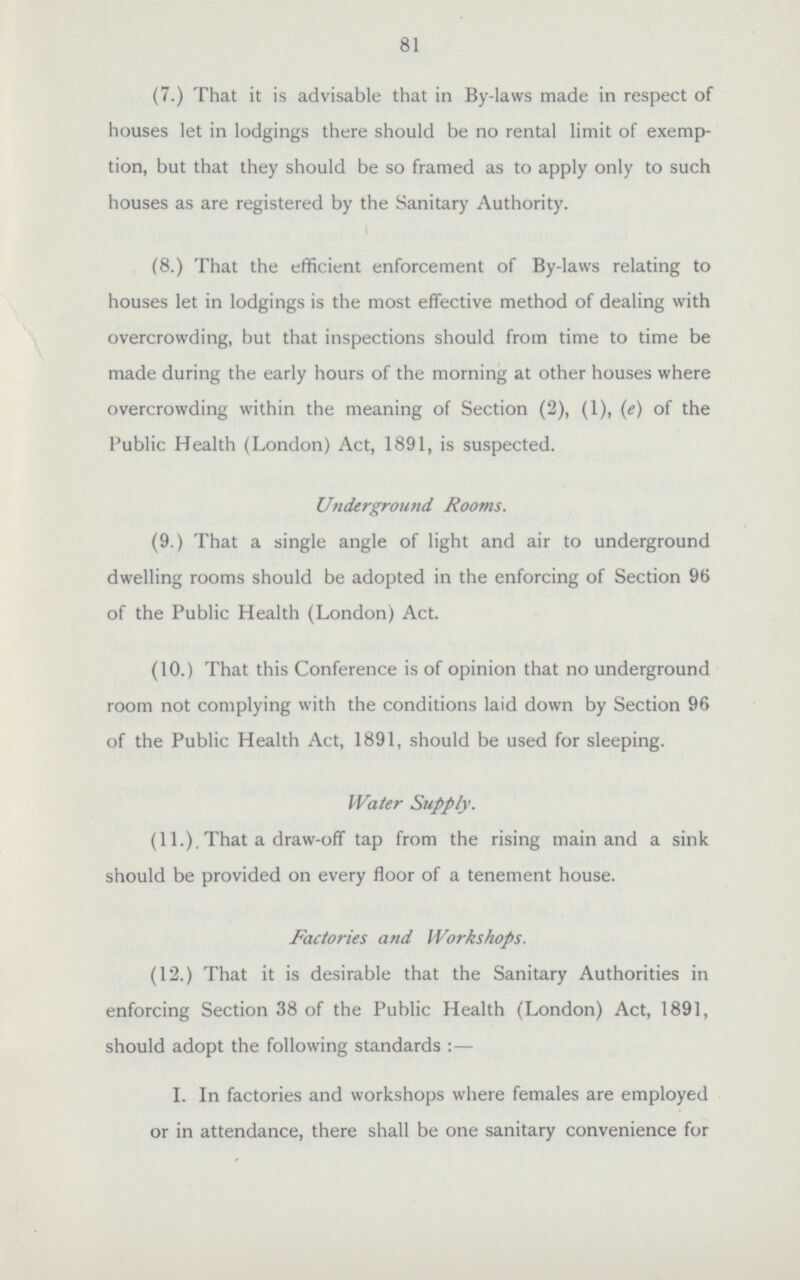 81 (7.) That it is advisable that in By-laws made in respect of houses let in lodgings there should be no rental limit of exemp tion, but that they should be so framed as to apply only to such houses as are registered by the Sanitary Authority. (8.) That the efficient enforcement of By-laws relating to houses let in lodgings is the most effective method of dealing with overcrowding, but that inspections should from time to time be made during the early hours of the morning at other houses where overcrowding within the meaning of Section (2), (1), (e) of the Public Health (London) Act, 1891, is suspected. Underground Rooms. (9.) That a single angle of light and air to underground dwelling rooms should be adopted in the enforcing of Section 96 of the Public Health (London) Act. (10.) That this Conference is of opinion that no underground room not complying with the conditions laid down by Section 96 of the Public Health Act, 1891, should be used for sleeping. Water Supply. (11.), That a draw-off tap from the rising main and a sink should be provided on every floor of a tenement house. Factories and Workshops. (12.) That it is desirable that the Sanitary Authorities in enforcing Section 38 of the Public Health (London) Act, 1891, should adopt the following standards:— I. In factories and workshops where females are employed or in attendance, there shall be one sanitary convenience for