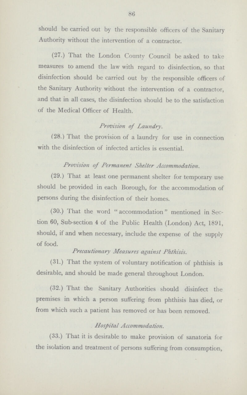 86 should be carried out by the responsible officers of the Sanitary Authority without the intervention of a contractor. (27.) That the London County Council be asked to take measures to amend the law with regard to disinfection, so that disinfection should be carried out by the responsible officers of the Sanitary Authority without the intervention of a contractor, and that in all cases, the disinfection should be to the satisfaction of the Medical Officer of Health. Provision of Laundry. (28.) That the provision of a laundry for use in connection with the disinfection of infected articles is essential. Provision of Permanent Shelter Accommodation. (29.) That at least one permanent shelter for temporary use should be provided in each Borough, for the accommodation of persons during the disinfection of their homes. (30.) That the word accommodation mentioned in Sec tion 60, Sub-section 4 of the Public Health (London) Act, 1891, should, if and when necessary, include the expense of the supply of food. Precautionary Measures against Phthisis. (31.) That the system of voluntary notification of phthisis is desirable, and should be made general throughout London. (32.) That the Sanitary Authorities should disinfect the premises in which a person suffering from phthisis has died, or from which such a patient has removed or has been removed. Hospital Accommodation. (33.) That it is desirable to make provision of sanatoria for the isolation and treatment of persons suffering from consumption,