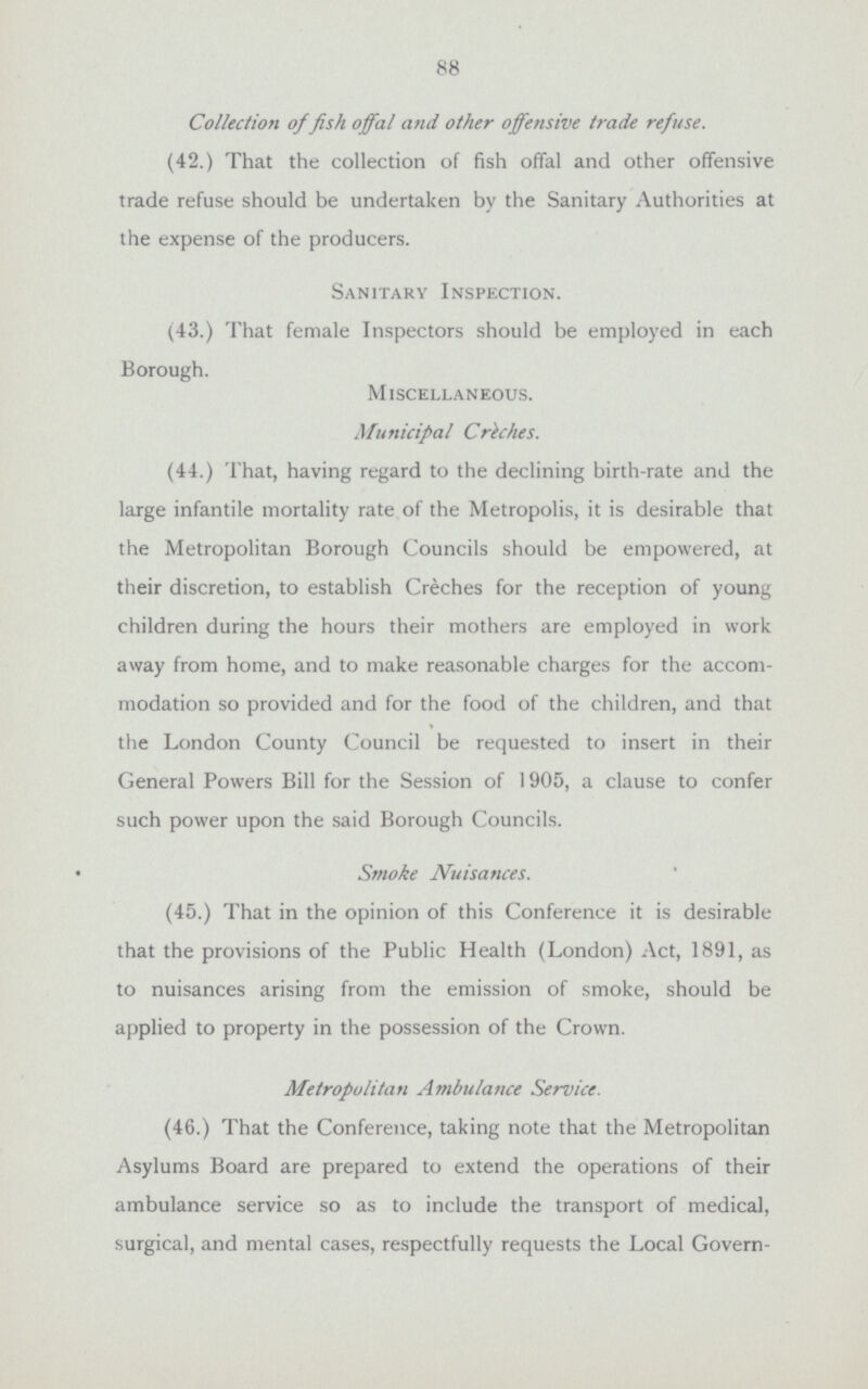 88 Collection of fish offal and other offensive trade refuse. (42.) That the collection of fish offal and other offensive trade refuse should be undertaken by the Sanitary Authorities at the expense of the producers. Sanitary Inspection. (43.) That female Inspectors should be employed in each Borough. Miscellaneous. Municipal Creches. (44.) That, having regard to the declining birth-rate and the large infantile mortality rate of the Metropolis, it is desirable that the Metropolitan Borough Councils should be empowered, at their discretion, to establish Creches for the reception of young children during the hours their mothers are employed in work away from home, and to make reasonable charges for the accom modation so provided and for the food of the children, and that the London County Council be requested to insert in their General Powers Bill for the Session of 1905, a clause to confer such power upon the said Borough Councils. Smoke Nuisances. (45.) That in the opinion of this Conference it is desirable that the provisions of the Public Health (London) Act, 1891, as to nuisances arising from the emission of smoke, should be applied to property in the possession of the Crown. Metropolitan Ambulance Service. (46.) That the Conference, taking note that the Metropolitan Asylums Board are prepared to extend the operations of their ambulance service so as to include the transport of medical, surgical, and mental cases, respectfully requests the Local Govern¬