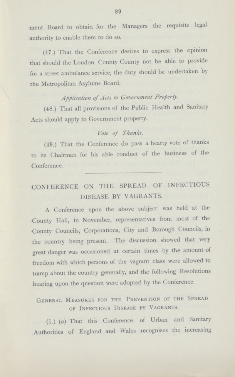 89 ment Board to obtain for the Managers the requisite legal authority to enable them to do so. (47.) That the Conference desires to express the opinion that should the London County County not be able to provide for a street ambulance service, the duty should be undertaken by the Metropolitan Asylums Board. Application of Acts to Government Property. (48.) That all provisions of the Public Health and Sanitary Acts should apply to Government property. Vote of Thanks. (49.) That the Conference do pass a hearty vote of thanks to its Chairman for his able conduct of the business of the Conference. CONFERENCE ON THE SPREAD OF INFECTIOUS DISEASE BY VAGRANTS. A Conference upon the above subject was held at the County Hall, in November, representatives from most of the County Councils, Corporations, City and Borough Councils, in the country being present. The discussion showed that very great danger was occasioned at certain times by the amount of freedom with which persons of the vagrant class were allowed to tramp about the country generally, and the following Resolutions bearing upon the question were adopted by the Conference. General Measures for the Prevention of the Spread of Infectious Disease by Vagrants. (1.)(a) That this Conference of Urban and Sanitary Authorities of England and Wales recognises the increasing
