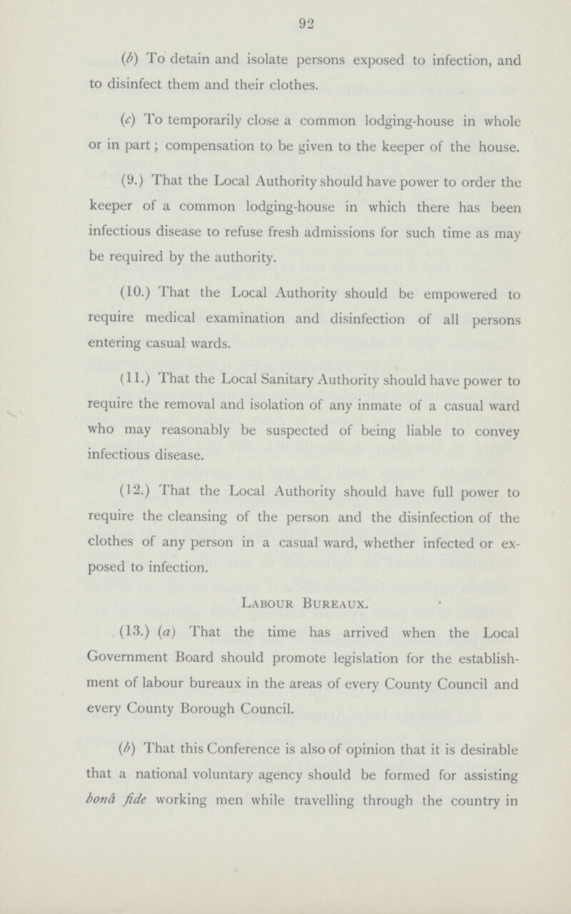 92 (b) To detain and isolate persons exposed to infection, and to disinfect them and their clothes. (c) To temporarily close a common lodging-house in whole or in part; compensation to be given to the keeper of the house. (9.) That the Local Authority should have power to order the keeper of a common lodging-house in which there has been infectious disease to refuse fresh admissions for such time as may be required by the authority. (10.) That the Local Authority should be empowered to require medical examination and disinfection of all persons entering casual wards. (11.) That the Local Sanitary Authority should have power to require the removal and isolation of any inmate of a casual ward who may reasonably be suspected of being liable to convey infectious disease. (12.) That the Local Authority should have full power to require the cleansing of the person and the disinfection of the clothes of any person in a casual ward, whether infected or ex posed to infection. Labour Bureaux. (13.)(a) That the time has arrived when the Local Government Board should promote legislation for the establish ment of labour bureaux in the areas of every County Council and every County Borough Council. (b) That this Conference is also of opinion that it is desirable that a national voluntary agency should be formed for assisting bond fide working men while travelling through the country in