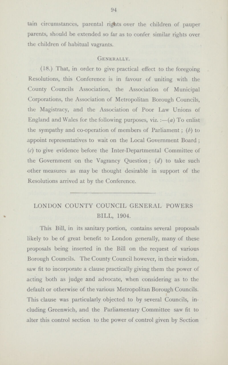 94 tain circumstances, parental rights over the children of pauper parents, should be extended so far as to confer similar rights over the children of habitual vagrants. Generally. (18.) That, in order to give practical effect to the foregoing Resolutions, this Conference is in favour of uniting with the County Councils Association, the Association of Municipal Corporations, the Association of Metropolitan Borough Councils, the Magistracy, and the Association of Poor Law Unions of England and Wales for the following purposes, viz.:—(a) To enlist the sympathy and co-operation of members of Parliament; (b) to appoint representatives to wait on the Local Government Board; (c) to give evidence before the Inter-Departmental Committee of the Government on the Vagrancy Question; (d) to take such other measures as may be thought desirable in support of the Resolutions arrived at by the Conference. LONDON COUNTY COUNCIL GENERAL POWERS BILL, 1904. This Bill, in its sanitary portion, contains several proposals likely to be of great benefit to London generally, many of these proposals being inserted in the Bill on the request of various Borough Councils. The County Council however, in their wisdom, saw fit to incorporate a clause practically giving them the power of acting both as judge and advocate, when considering as to the default or otherwise of the various Metropolitan Borough Councils. This clause was particularly objected to by several Councils, in cluding Greenwich, and the Parliamentary Committee saw fit to alter this control section to the power of control given by Section