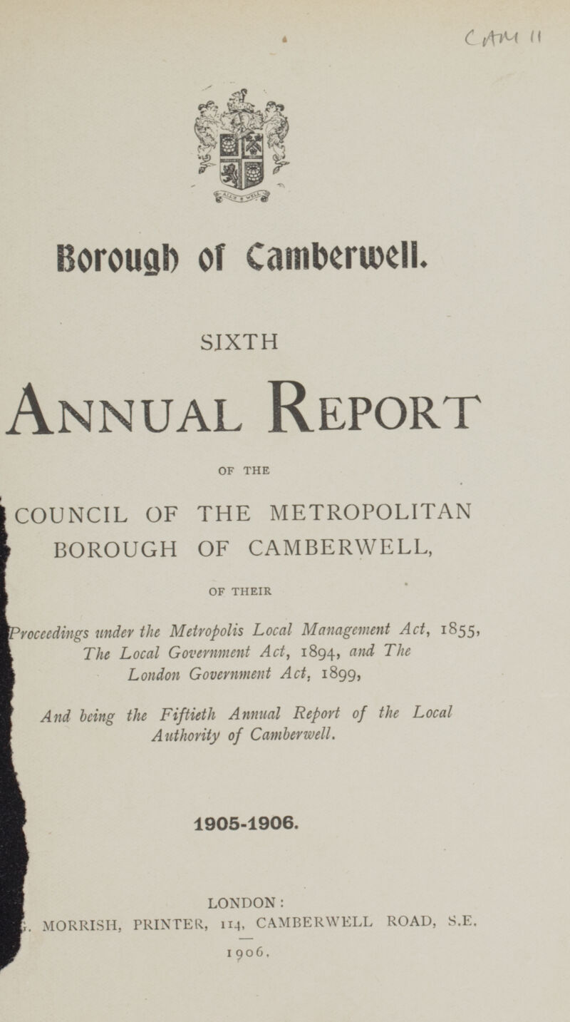 CAM 11 Borough of Camberwell. SIXTH Annual Report OF THE COUNCIL OF THE METROPOLITAN BOROUGH OF CAMBERWELL, OF THEIR Proceedings under the Metropolis Local Management Act, 1855, The Local Government Act, 1894, and The London Government Act, 1899, And being the Fiftieth Annual Report of the Local Authority of Camberwell. 1905-1906. LONDON: MORRISH, PRINTER, 114, CAMBERWELL ROAD, S.E. 1906.