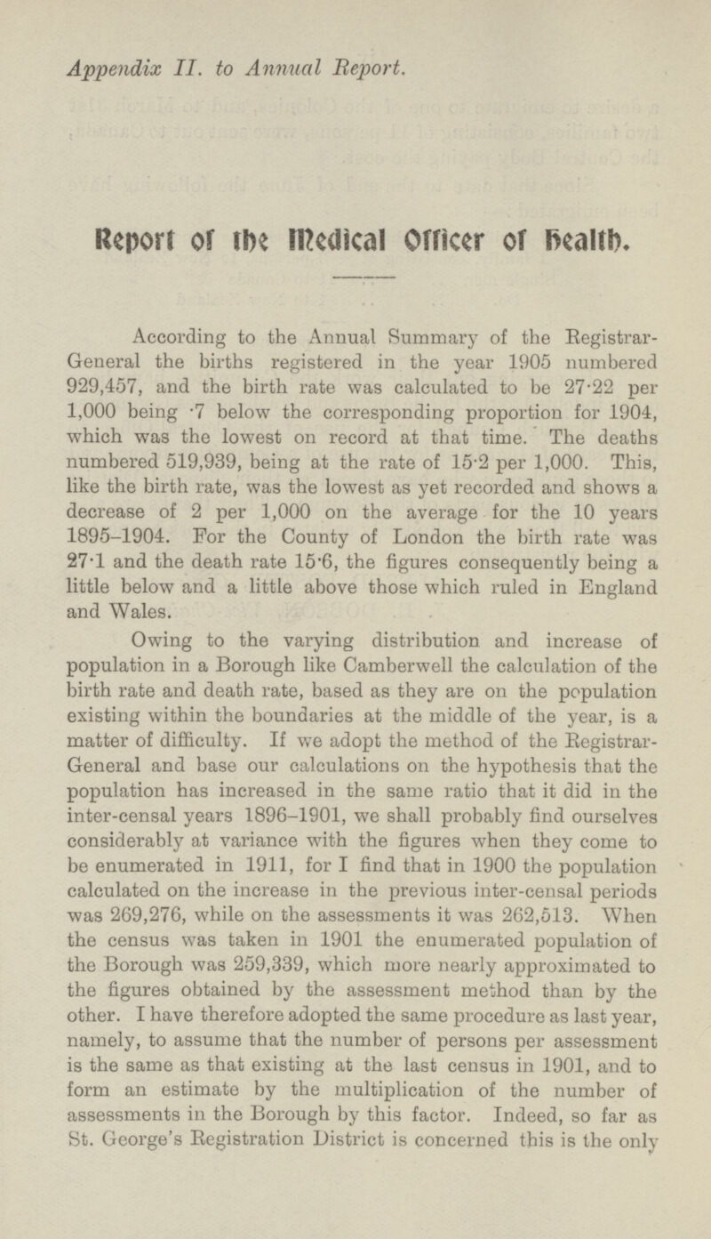 Appendix II. to Annual Report. Report of the Medical Officer of health. According to the Annual Summary of the Registrar- General the births registered in the year 1905 numbered 929,457, and the birth rate was calculated to be 27·22 per 1,000 being .7 below the corresponding proportion for 1904, which was the lowest on record at that time. The deaths numbered 519,939, being at the rate of 15·2 per 1,000. This, like the birth rate, was the lowest as yet recorded and shows a decrease of 2 per 1,000 on the average for the 10 years 1895-1904. For the County of London the birth rate was 27·l and the death rate 15·6, the figures consequently being a little below and a little above those which ruled in England and Wales. Owing to the varying distribution and increase of population in a Borough like Camberwell the calculation of the birth rate and death rate, based as they are on the population existing within the boundaries at the middle of the year, is a matter of difficulty. If we adopt the method of the Registrar- General and base our calculations on the hypothesis that the population has increased in the same ratio that it did in the inter-censal years 1896-1901, we shall probably find ourselves considerably at variance with the figures when they come to be enumerated in 1911, for I find that in 1900 the population calculated on the increase in the previous inter-censal periods was 269,276, while on the assessments it was 262,513. When the census was taken in 1901 the enumerated population of the Borough was 259,339, which more nearly approximated to the figures obtained by the assessment method than by the other. I have therefore adopted the same procedure as last year, namely, to assume that the number of persons per assessment is the same as that existing at the last census in 1901, and to form an estimate by the multiplication of the number of assessments in the Borough by this factor. Indeed, so far as St. George's Registration District is concerned this is the only