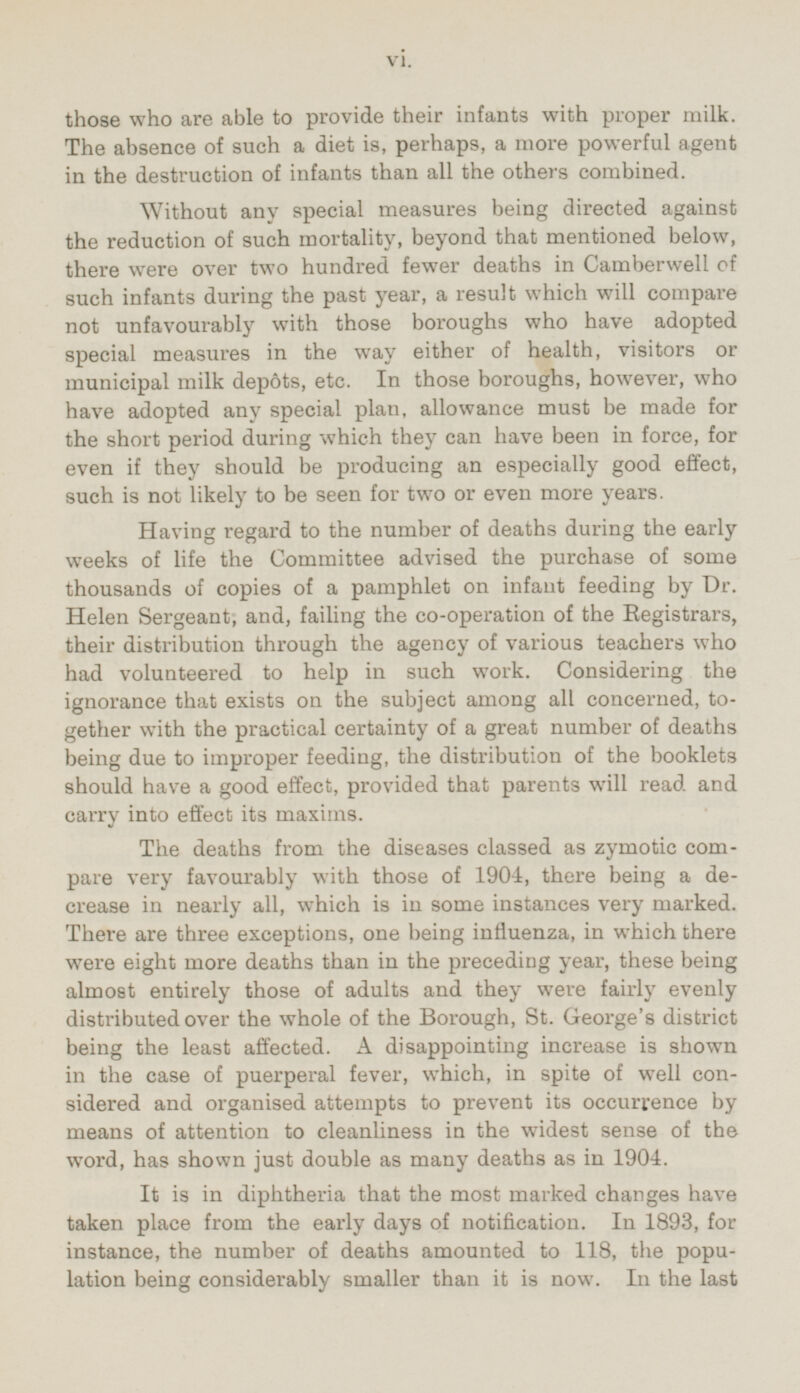 those who are able to provide their infants with proper milk. The absence of such a diet is, perhaps, a more powerful agent in the destruction of infants than all the others combined. Without any special measures being directed against the reduction of such mortality, beyond that mentioned below, there were over two hundred fewer deaths in Camberwell of such infants during the past year, a result which will compare not unfavourably with those boroughs who have adopted special measures in the way either of health, visitors or municipal milk depots, etc. In those boroughs, however, who have adopted any special plan, allowance must be made for the short period during which they can have been in force, for even if they should be producing an especially good effect, such is not likely to be seen for two or even more years. Having regard to the number of deaths during the early weeks of life the Committee advised the purchase of some thousands of copies of a pamphlet on infant feeding by Dr. Helen Sergeant, and, failing the co-operation of the Registrars, their distribution through the agency of various teachers who had volunteered to help in such work. Considering the ignorance that exists on the subject among all concerned, together with the practical certainty of a great number of deaths being due to improper feeding, the distribution of the booklets should have a good effect, provided that parents will read and carry into effect its maxims. The deaths from the diseases classed as zymotic compare very favourably with those of 1904, there being a decrease in nearly all, which is in some instances very marked. There are three exceptions, one being influenza, in which there were eight more deaths than in the preceding year, these being almost entirely those of adults and they were fairly evenly distributed over the whole of the Borough, St. George's district being the least affected. A disappointing increase is shown in the case of puerperal fever, which, in spite of well considered and organised attempts to prevent its occurrence by means of attention to cleanliness in the widest sense of the word, has shown just double as many deaths as in 1904. It is in diphtheria that the most marked changes have taken place from the early days of notification. In 1893, for instance, the number of deaths amounted to 118, the population being considerably smaller than it is now. In the last