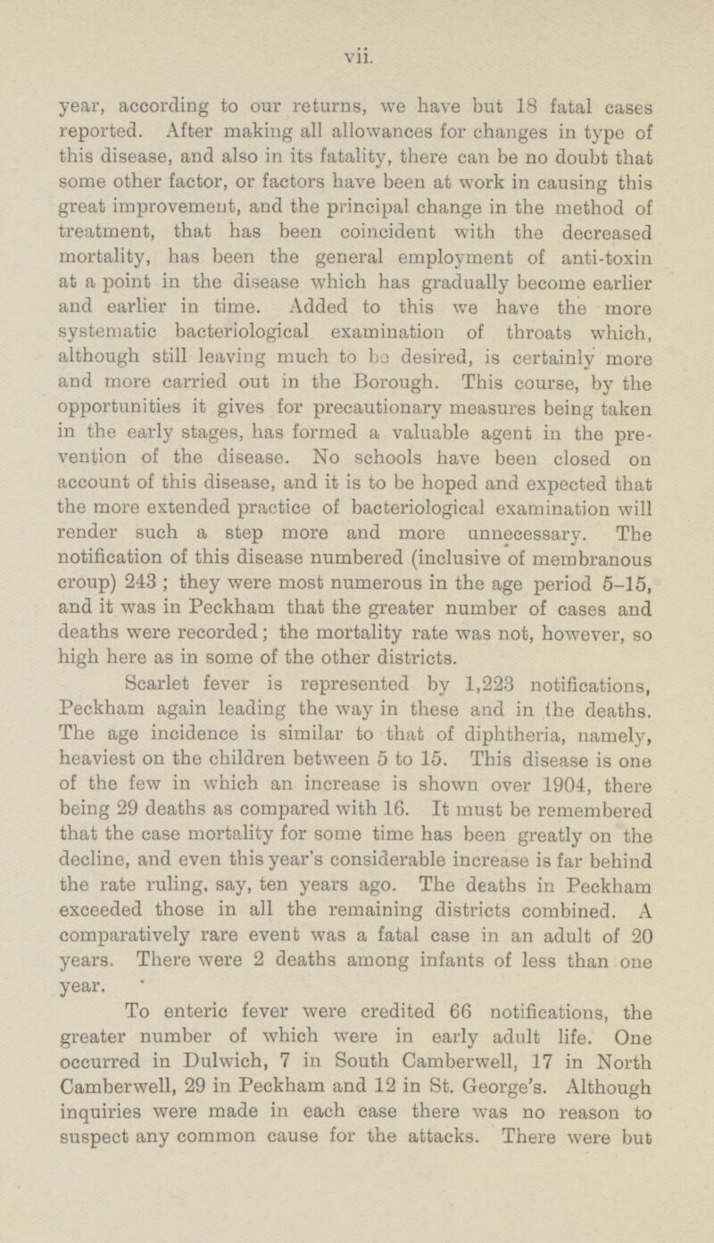 year, according to our returns, we have but 18 fatal cases reported. After making all allowances for changes in type of this disease, and also in its fatality, there can be no doubt that some other factor, or factors have been at work in causing this great improvement, and the principal change in the method of treatment, that has been coincident with the decreased mortality, has been the general employment of anti-toxin at a point in the disease which has gradually become earlier and earlier in time. Added to this we have the more systematic bacteriological examination of throats which, although still leaving much to bo desired, is certainly more and more carried out in the Borough. This course, by the opportunities it gives for precautionary measures being taken in the early stages, has formed a valuable agent in the prevention of the disease. No schools have been closed on account of this disease, and it is to be hoped and expected that the more extended practice of bacteriological examination will render such a step more and more unnecessary. The notification of this disease numbered (inclusive of membranous croup) 243 ; they were most numerous in the age period 5-15, and it was in Peckham that the greater number of cases and deaths were recorded; the mortality rate was not, however, so high here as in some of the other districts. Scarlet fever is represented by 1,223 notifications, Peckham again leading the way in these and in the deaths. The age incidence is similar to that of diphtheria, namely, heaviest on the children between 5 to 15. This disease is one of the few in which an increase is shown over 1904, there being 29 deaths as compared with 16. It must be remembered that the case mortality for some time has been greatly on the decline, and even this year's considerable increase is far behind the rate ruling, say, ten years ago. The deaths in Peckham exceeded those in all the remaining districts combined. A comparatively rare event was a fatal case in an adult of 20 years. There were 2 deaths among infants of less than one year. To enteric fever were credited 66 notifications, the greater number of which were in early adult life. One occurred in Dulwich, 7 in South Camberwell, 17 in North Camberwell, 29 in Peckham and 12 in St. George's. Although inquiries were made in each case there was no reason to suspect any common cause for the attacks. There were but