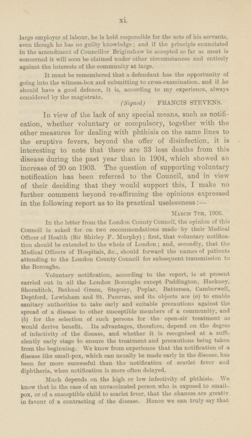 large employer of labour, he is held responsible for the acts of his servants, even though he has no guilty knowledge ; and if the principle enunciated in the amendment of Councillor Briginshaw be accepted so far as meat is concerned it will soon be claimed under other circumstances and entirely against the interests of the community at large. It must be remembered that a defendant has the opportunity of going into the witness-box and submitting to cross-examination, and if he should have a good defence, it is, according to my experience, always considered by the magistrate. (Signed) FRANCIS STEVENS. In view of the lack of any special means, such as notification, whether voluntary or compulsory, together with the other measures for dealing with phthisis on the same lines to the eruptive fevers, beyond the offer of disinfection, it is interesting to note that there are 33 less deaths from this disease during the past year than in 1904, which showed an increase of 20 on 1903. The question of supporting voluntary notification has been referred to the Council, and in view of their deciding that they would support this, I make no further comment beyond re-affirming the opinions expressed in the following report as to its practical uselessness :- March 7th, 1906. In the letter from the London County Council, the opinion of this Council is asked for on two recommendations made by their Medical Officer of Health (Sir Shirley F. Murphy) ; first, that voluntary notification should be extended to the whole of London ; and, secondly, that the Medical Officers of Hospitals, &c., should forward the names of patients attending to the London County Council for subsequent transmission to the Boroughs. Voluntary notification, according to the report, is at present carried out in all the London Boroughs except Paddington, Hackney, Shoreditch, Bethnal Green, Stepney, Poplar, Battersea, Camberwell, Deptford, Lewisham and St. Pancras, and its objects are (a) to enable sanitary authorities to take early and suitable precautions against the spread of a disease to other susceptible members of a community, and (b) for the selection of such persons for the open-air treatment as would derive benefit. Its advantages, therefore, depend on the degree of infectivity of the disease, and whether it is recognised at a sufficiently early stage to ensure the treatment and precautions being taken from the beginning. We know from experience that the notification of a disease like small-pox, which can usually be made early in the disease, has been far more successful than the notification of scarlet fever and diphtheria, when notification is more often delayed. Much depends on the high or low infectivity of phthisis. We know that in the case of an unvaccinated person who is exposed to small pox, or of a susceptible child to scarlet fever, that the chances are greatly in favour of a contracting of the disease. Hence we can truly say that