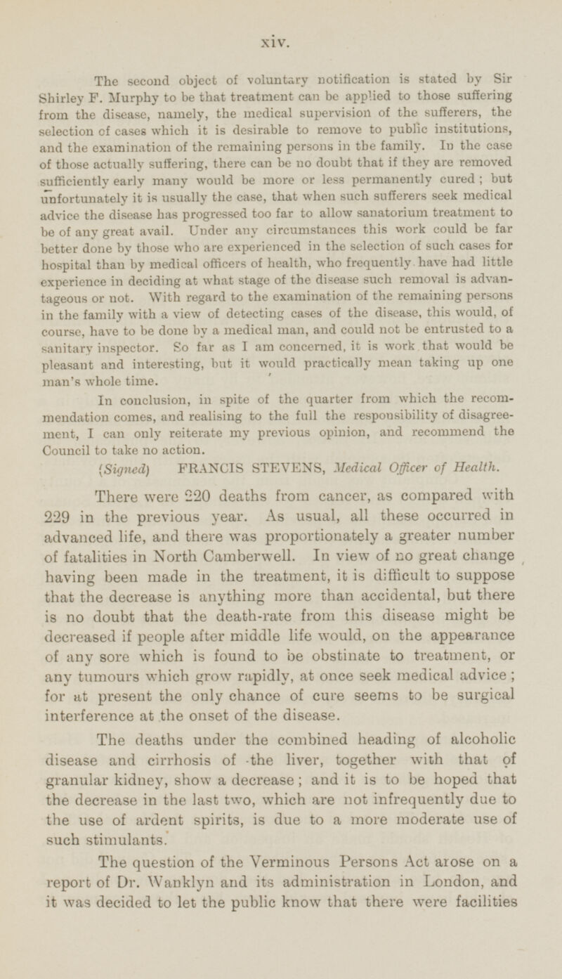 The second object of voluntary notification is stated by Sir Shirley F. Murphy to be that treatment can be applied to those suffering from the disease, namely, the medical supervision of the sufferers, the selection of cases which it is desirable to remove to public institutions, and the examination of the remaining persons in the family. In the case of those actually suffering, there can be no doubt that if they are removed sufficiently early many would be more or less permanently cured ; but unfortunately it is usually the case, that when such sufferers seek medical advice the disease has progressed too far to allow sanatorium treatment to be of any great avail. Under any circumstances this work could be far better done by those who are experienced in the selection of such cases for hospital than by medical officers of health, who frequently have had little experience in deciding at what stage of the disease such removal is advantageous or not. With regard to the examination of the remaining persons in the family with a view of detecting cases of the disease, this would, of course, have to be done by a medical man, and could not be entrusted to a sanitary inspector. So far as I am concerned, it is work that would be pleasant and interesting, but it would practically mean taking up one man's whole time. In conclusion, in spite of the quarter from which the recommendation comes, and realising to the full the responsibility of disagreement, I can only reiterate my previous opinion, and recommend the Council to take no action. (Signed) FRANCIS STEVENS, Medical Officer of Health. There were 220 deaths from cancer, as compared with 229 in the previous year. As usual, all these occurred in advanced life, and there was proportionately a greater number of fatalities in North Camberwell. In view of no great change having been made in the treatment, it is difficult to suppose that the decrease is anything more than accidental, but there is no doubt that the death-rate from this disease might be decreased if people after middle life would, on the appearance of any sore which is found to be obstinate to treatment, or any tumours which grow rapidly, at once seek medical advice ; for at present the only chance of cure seems to be surgical interference at the onset of the disease. The deaths under the combined heading of alcoholic disease and cirrhosis of the liver, together with that of granular kidney, show a decrease; and it is to be hoped that the decrease in the last two, which are not infrequently due to the use of ardent spirits, is due to a more moderate use of such stimulants. The question of the Verminous Persons Act arose on a report of Dr. Wanklyn and its administration in London, and it was decided to let the public know that there were facilities