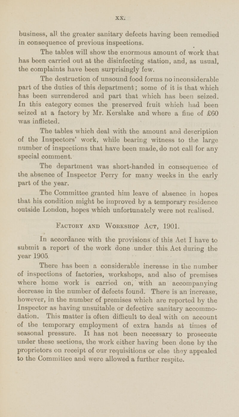 business, all the greater sanitary defects having been remedied in consequence of previous inspections. The tables will show the enormous amount of work that has been carried out at the disinfecting station, and, as usual, the complaints have been surprisingly few. The destruction of unsound food forms no inconsiderable part of the duties of this department; some of it is that which has been surrendered and part that which has been seized. In this category comes the preserved fruit which had been seized at a factory by Mr. Kerslake and where a fine of £60 was inflicted. The tables which deal with the amount and description of the Inspectors' work, while bearing witness to the large number of inspections that have been made, do not call for any special comment. The department was short-handed in consequence of the absence of Inspector Perry for many weeks in the early part of the year. The Committee granted him leave of absence in hopes that his condition might be improved by a temporary residence outside London, hopes which unfortunately were not realised. Factory and Workshop Act, 1901. In accordance with the provisions of this Act I have to submit a report of the work done under this Act during the year 1905. There has been a considerable increase in the number of inspections of factories, workshops, and also of premises where home work is carried on, with an accompanying decrease in the number of defects found. There is an increase, however, in the number of premises which are reported by the Inspector as having unsuitable or defective sanitary accommodation. This matter is often difficult to deal with on account of the temporary employment of extra hands at times of seasonal pressure. It has not been necessary to prosecute under these sections, the work either having been done by the proprietors on receipt of our requisitions or else they appealed to the Committee and were allowed a further respite.