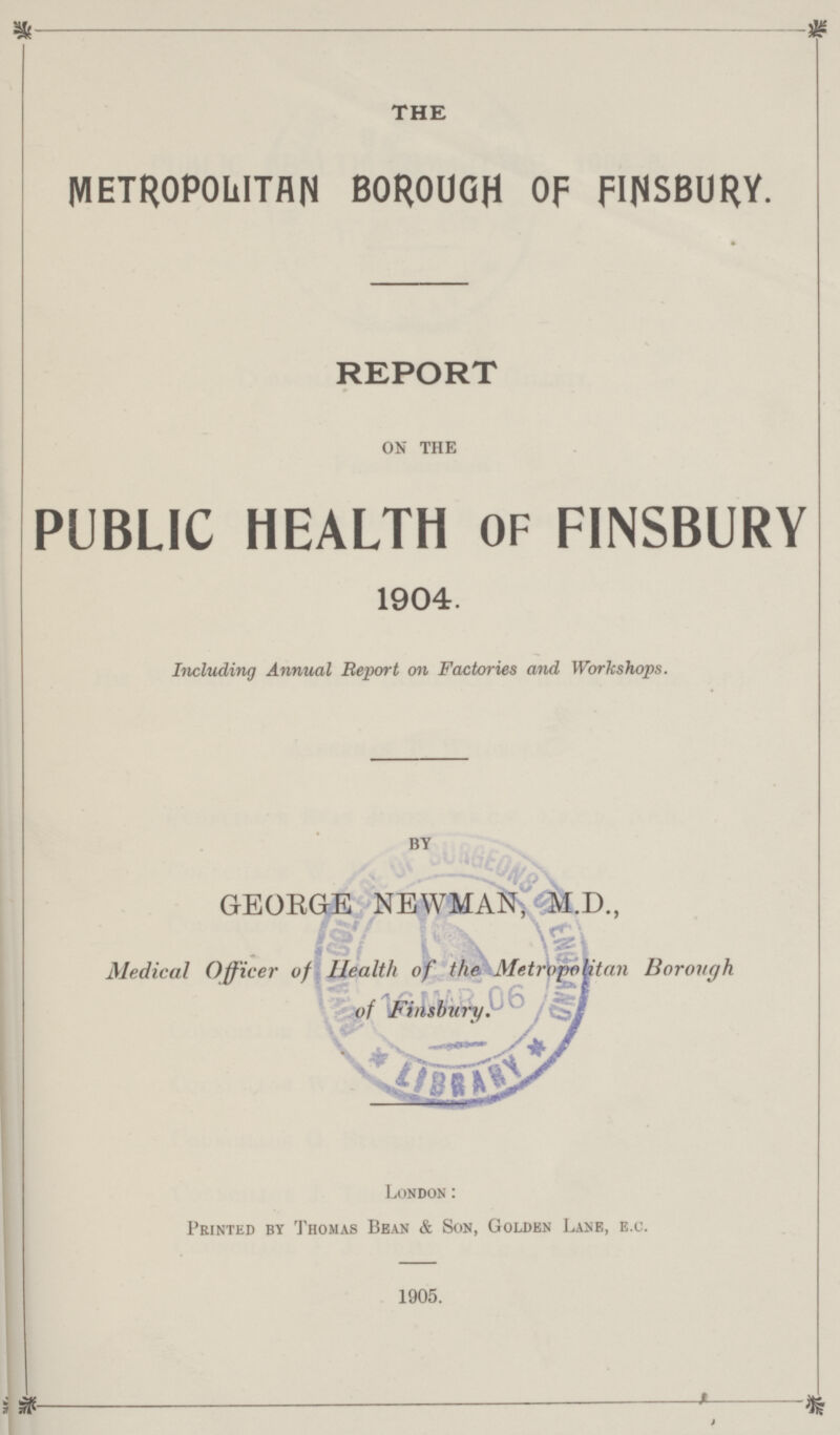 THE METROPOLITAN BOROUGH OF FINSBURY. REPORT on the PUBLIC HEALTH OF FINSBURY 1904. Including Annual Report on Factories and Workshops. by GEORGE NEWMAN, M.D., Medical Officer of Health of the Metropolitan Borough of Finsbury. London : Printed by Thomas Bean & Son, Golden Lane, e.c. 1905.