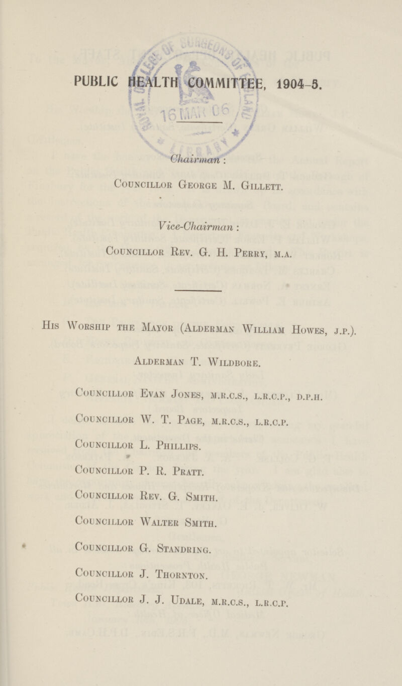 PUBLIC HEALTH COMMITTEE, 1904- 5. Chairman: Councillor George M. Gillett. Vice-Chairman : Councillor Rev. G. H. Perry, m.a. His Worship the Mayor (Alderman William Howes, j.p.). Alderman T. Wildbore. Councillor Evan Jones, m.r.c.s., l.r.c.p., d.p.h. Councillor W. T. Page, m.r.c.s., l.r.c.p. Councillor L. Phillips. Councillor P. R. Pratt. Councillor Rev. G. Smith. Councillor Walter Smith. Councillor G. Standring. Councillor J. Thornton. Councillor J. J. Udale, m.r.c.s., l.r.c.p.