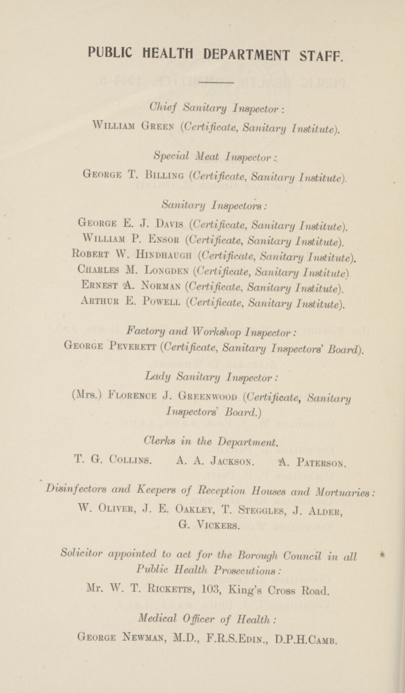 PUBLIC HEALTH DEPARTMENT STAFF. Chief Sanitary Inspector: William Green (Certificate, Sanitary Institute). Special Meat Inspector: George T. Billing (Certificate, Sanitary Institute). Sanitary I nspectors: George E. J. Davis (Certificate, Sanitary Institute). William P. Ensor (Certificate, Sanitary Institute). Robert W. Hindhaugh (Certificate, Sanitary Institute). Charles M. Longden (Certificate, Sanitary Institute) Ernest A. Norman (Certificate, Sanitary Institute). Arthur E. Powell (Certificate, Sanitary Institute). Factory and Workshop Inspector: George Peverett (Certificate, Sanitary Inspectors Board). Lady Sanitary Inspector: (Mrs.) Florence J. Greenwood (Certificate, Sanitary Inspectors' Board.) Clerks in the Department. T. G. Collins. A. A. Jackson. A. Paterson. Disinfectors and Keepers of Reception Houses and Mortuaries : W. Oliver, J. E. Oakley, T. Steggles, J. Alder, g. vickers. Solicitor appointed to act for the Borough Council in all Public Health Prosecutions: Mr. W. T. Ricketts, 103, King's Cross Road. Medical Officer of Health: George Newman, M.D., F.R.S.Edin., D.P.H.Camb.