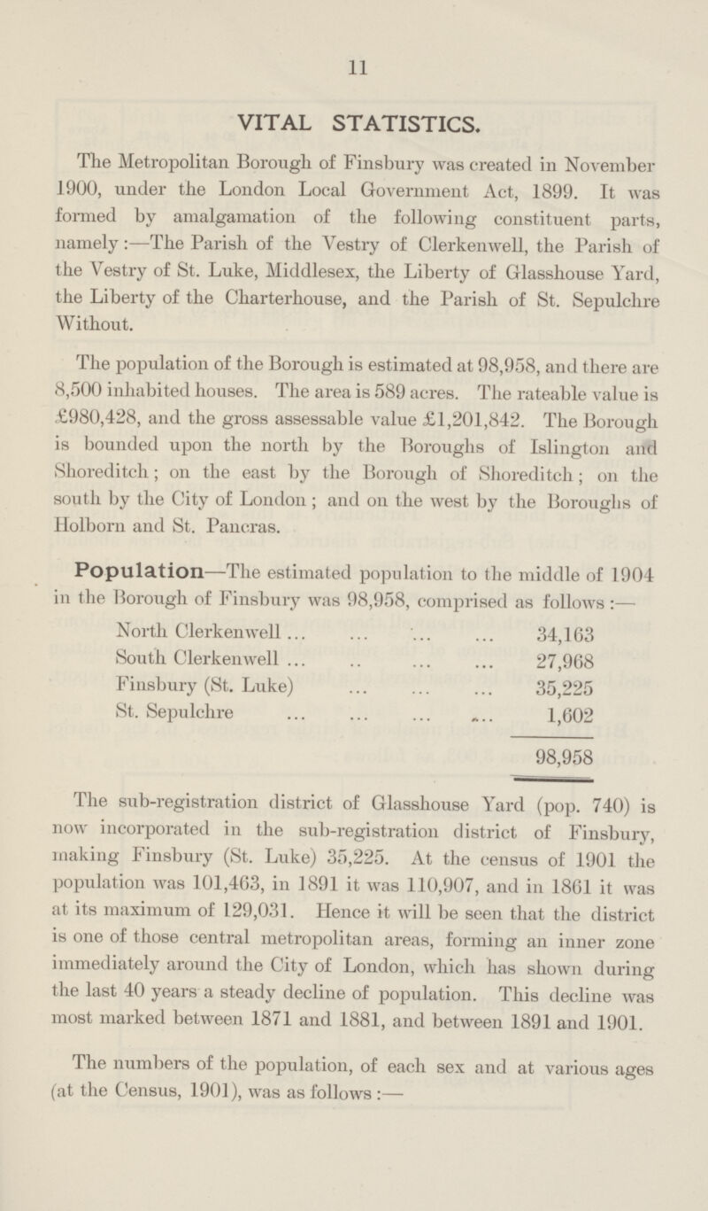 11 VITAL STATISTICS The Metropolitan Borough of Finsbury was created in November 1900, under the London Local Government Act, 1899. It was formed by amalgamation of the following constituent parts, namely:-The Parish of the Vestry of Clerkenwell, the Parish of the Vestry of St. Luke, Middlesex, the Liberty of Glasshouse Yard, the Liberty of the Charterhouse, and the Parish of St. Sepulchre Without. The population of the Borough is estimated at 98,958, and there are 8,500 inhabited houses. The area is 589 acres. The rateable value is £980,428, and the gross assessable value £1,201,842. The Borough is bounded upon the north by the Boroughs of Islington and Shoreditch; on the east by the Borough of Shoreditch; on the south by the City of London; and on the west by the Boroughs of Holborn and St. Pancras. Population—The estimated population to the middle of 1904 in the Borough of Finsbury was 98,958, comprised as follows:— North Clerkenwell 34,163 South Clerkenwell 27,968 Finsbury (St. Luke) 35,225 St. Sepulchre 1,602 98,958 The sub-registration district of Glasshouse Yard (pop. 740) is now incorporated in the sub-registration district of Finsbury, making Finsbury (St. Luke) 35,225. At the census of 1901 the population was 101,463, in 1891 it was 110,907, and in 1861 it was at its maximum of 129,031. Hence it will be seen that the district is one of those central metropolitan areas, forming an inner zone immediately around the City of London, which has shown during the last 40 years a steady decline of population. This decline was most marked between 1871 and 1881, and between 1891 and 1901.