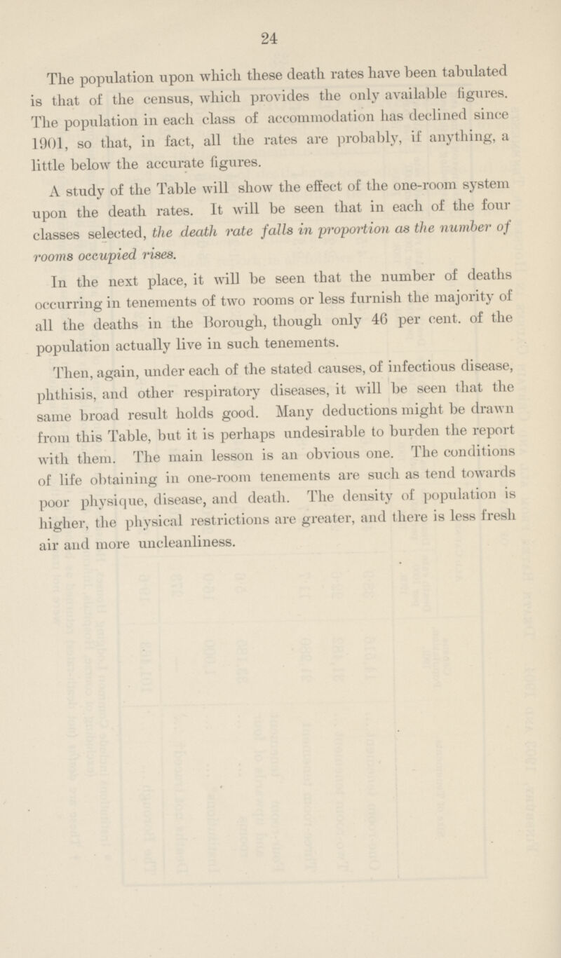 24 The population upon which these death rates have been tabulated is that of the census, which provides the only available figures. The population in each class of accommodation has declined since 1901, so that, in fact, all the rates are probably, if anything, a little below the accurate figures. A study of the Table will show the effect of the one-room system upon the death rates. It will be seen that in each of the four classes selected, the death rate falls in proportion as the number of rooms occupied rises. In the next place, it will be seen that the number of deaths occurring in tenements of two rooms or less furnish the majority of all the deaths in the Borough, though only 40 per cent. of the population actually live in such tenements. Then, again, under each of the stated causes, of infectious disease, phthisis, and other respiratory diseases, it will be seen that the same broad result holds good. Many deductions might be drawn from this Table, but it is perhaps undesirable to burden the report with them. The main lesson is an obvious one. The conditions of life obtaining in one-room tenements are such as tend towards poor physique, disease, and death. The density of population is higher, the physical restrictions are greater, and there is less fresh air and more uncleanliness.