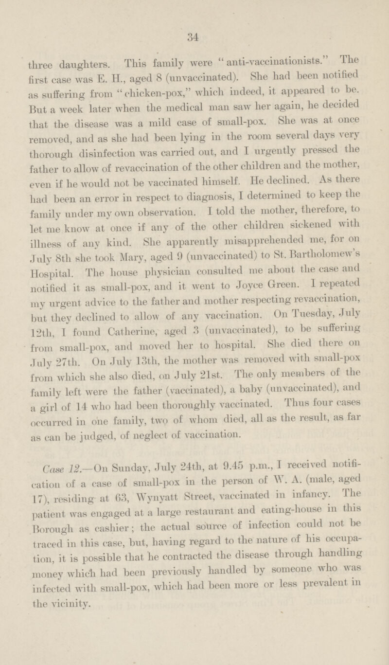 34 three daughters. This family were anti-vaccinationists. The first case was E. H., aged 8 (unvaccinated). She had been notified as suffering from chicken-pox, which indeed, it appeared to be. But a week later when the medical man saw her again, he decided that the disease was a mild case of small-pox. She was at once removed, and as she had been lying in the room several days very thorough disinfection was carried out, and I urgently pressed the father to allow of revaccination of the other children and the mother, even if he would not be vaccinated himself. He declined. As there had been an error in respect to diagnosis, I determined to keep the family under my own observation. I told the mother, therefore, to let me know at once if any of the other children sickened with illness of any kind. She apparently misapprehended me, for on July 8th she took Mary, aged 9 (unvaccinated) to St. Bartholomew's Hospital. The house physician consulted me about the case and notified it as small-pox, and it went to Joyce Green. I repeated my urgent advice to the father and mother respecting revaccination, but they declined to allow of any vaccination. On Tuesday, July 12th, I found Catherine, aged 3 (unvaccinated), to be suffering from small-pox, and moved her to hospital. She died there on July 27th. On July 13th, the mother was removed with small-pox from which she also died, on July 21st. The only members of the family left were the father (vaccinated), a baby (unvaccinated), and a girl of 14 who had been thoroughly vaccinated. Thus four cases occurred in one family, two of whom died, all as the result, as far as can be judged, of neglect of vaccination. Case 12.—On Sunday, July 24th, at 9.45 p.m., I received notifi cation of a case of small-pox in the person of W. A. (male, aged 17), residing at 63, Wynyatt Street, vaccinated in infancy. The patient was engaged at a large restaurant and eating-house in this Borough as cashier; the actual source of infection could not be traced in this case, but, having regard to the nature of his occupa tion, it is possible that he contracted the disease through handling money which had been previously handled by someone who was infected with small-pox, which had been more or less prevalent in the vicinity.