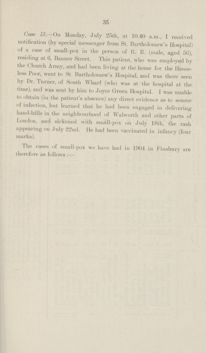 35 Case 13.—On Monday, July 25th, at 10.40 a.m., I received notification (by special messenger from St. Bartholomew's Hospital) of a case of small-pox in the person of R. R. (male, aged 56), residing at 6, Banner Street. This patient, who was employed by the Church Army, and had been living at the home for the House less Poor, went to St. Bartholomew's Hospital, and was there seen by Dr. Turner, of South Wharf (who was at the hospital at the time), and was sent by him to Joyce Green Hospital. I was unable to obtain (in the patient's absence) any direct evidence as to source of infection, but learned that he had been engaged in delivering hand-bills in the neighbourhood of Walworth and other parts of London, and sickened with small-pox on July 18th, the rash appearing on July 22nd. He had been vaccinated in infancy (four marks).