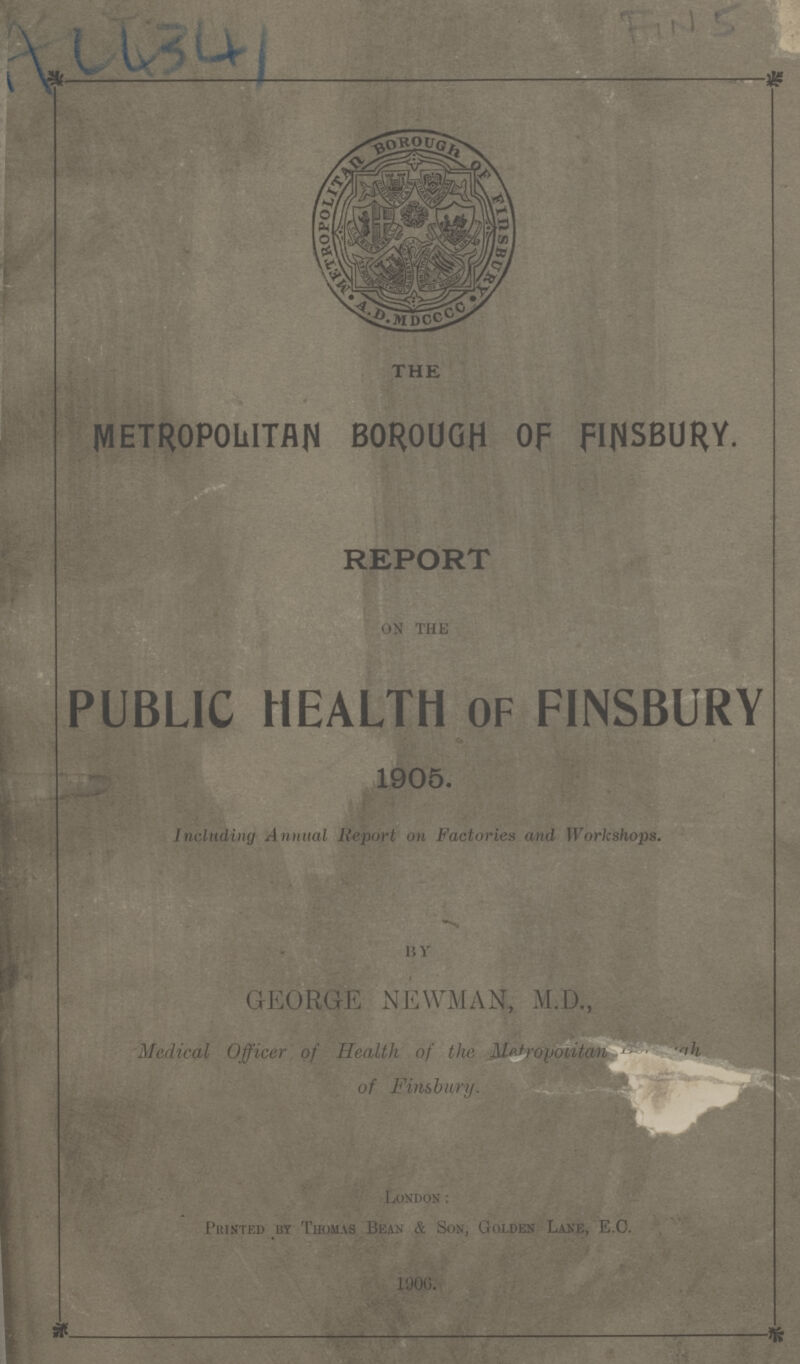 Au 341 Fin 5 THE METROPOLITAN BOROUGH Of FINSBURY. REPORT on the PUBLIC HEALTH OF FINSBURY 1905. Including Annual Report on Factories and Workshops. by GEORGE NEWMAN, M.D., Medical Officer of Health of the Metropolitan Borough of Finsbury. London: Printed by Thomas Bean & Son, Golden Lane, E.O. 1906.