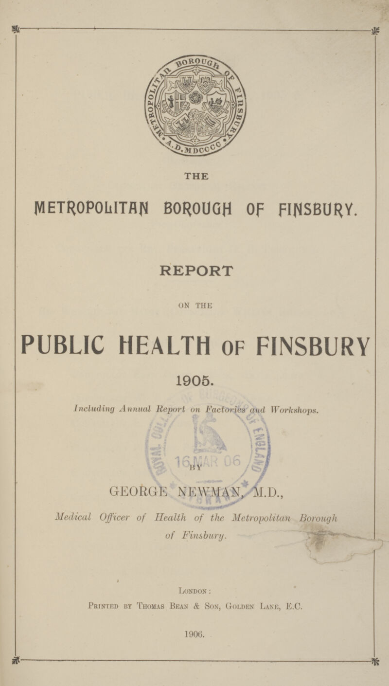 THE METROPOLITAN BOROUGH OF FINSBURY. REPORT on the PUBLIC HEALTH OF FINSBURY 1905. Including Annual Report on Factoriies and Workshops. BY GEORGE NEWMAN, M.D., Medical Officer of Health of the Metropolitan Borough of Finsbury. i London: Printed by Thomas Bean & Son, Golden Lane, E.C. 1906.