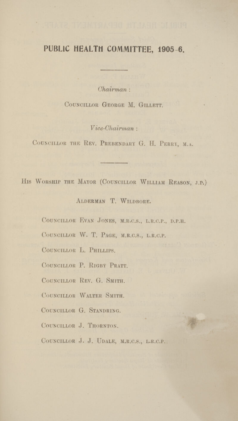 PUBLIC HEALTH COMMITTEE, 1905-6. Chairman : Councillor George M. Gillett. Vice-Chairman : Councillor the Rev. Prebendary G. H. Perry, m.a. His Worship the Mayor (Councillor William Reason, j.pv) Alderman T. Wildbore. Councillor Kvan Jones, m.r.c.s., l.r.c.p., d.p.h. Councillor W. T. Page, m.r.c.s., l.r.c.p. Councillor L. Phillips. Councillor P. Rigby Pratt. Councillor Rev. G. Smith. Councillor Walter Smith. Councillor G. Standring. Councillor J. Thornton. Councillor J. J. Udale, m.r.c.s., l.r.c.p.