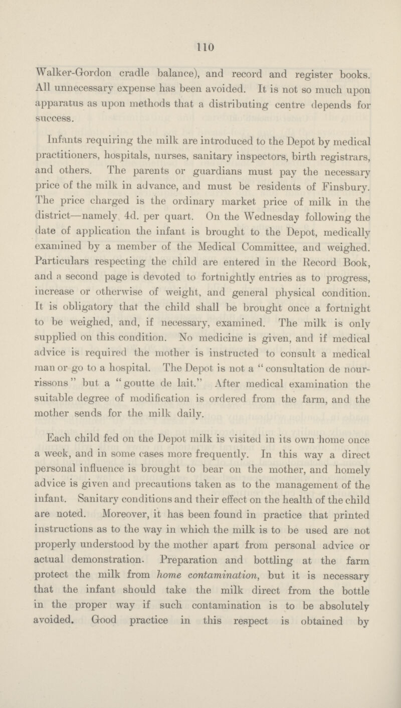 110 Walker-Gordon cradle balance), and record and register books. All unnecessary expense has been avoided. It is not so much upon apparatus as upon methods that a distributing centre depends for success. Infants requiring the milk are introduced to the Depot by medical practitioners, hospitals, nurses, sanitary inspectors, birth registrars, and others. The parents or guardians must pay the necessary price of the milk in advance, and must be residents of Finsbury. The price charged is the ordinary market price of milk in the district—namely 4d. per quart. On the Wednesday following the date of application the infant is brought to the Depot, medically examined by a member of the Medical Committee, and weighed. Particulars respecting the child are entered in the Record Book, and a second page is devoted to fortnightly entries as to progress, increase or otherwise of weight, and general physical condition. It is obligatory that the child shall be brought once a fortnight to be weighed, and, if necessary, examined. The milk is only supplied on this condition. No medicine is given, and if medical advice is required the mother is instructed to consult a medical man or go to a hospital. The Depot is not a consultation de nour rissons but a goutte de lait. After medical examination the suitable degree of modification is ordered from the farm, and the mother sends for the milk daily. Each child fed on the Depot milk is visited in its own home once a week, and in some cases more frequently. In this way a direct personal influence is brought to bear on the mother, and homely advice is given and precautions taken as to the management of the infant. Sanitary conditions and their effect on the health of the child are noted. Moreover, it has been found in practice that printed instructions as to the way in which the milk is to be used are not properly understood by the mother apart from personal advice or actual demonstration. Preparation and bottling at the farm protect the milk from home contamination, but it is necessary that the infant should take the milk direct from the bottle in the proper way if such contamination is to be absolutely avoided. Good practice in this respect is obtained by