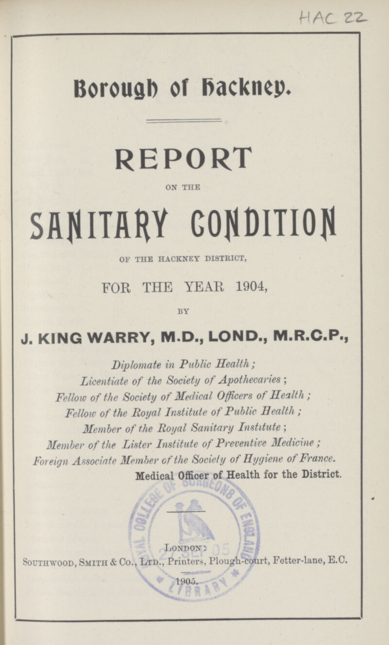 HAC 22 Borough of Backney. REPORT on the SANTARY CONDITION of the hackney district, FOR THE YEAR 1904, by J. KING WARRY, M.D., LOND., M.R.C.P., Diplomate in Public Health; Licentiate of the Society of Apothecaries ; Fellow of the Society of Medical Officers of Health; Fellow of the Royal Institute of Public Health ; Member of the Royal Sanitary Institute; Member of the Lister Institute of Preventive Medicine; Foreign Associate Member of the Society of Hygiene of France. Medical Officer of Health for the District. London: Southwood, Smith & Co., Ltd., Printers, Plough-court, Fetter-lane, E.C.