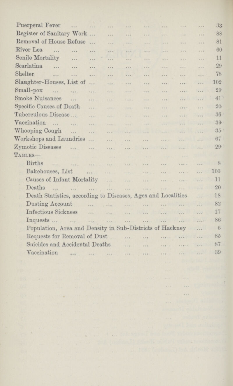 Puerperal Fever 33 Register of Sanitary Work 88 Removal of House Refuse 81 River Lea 60 Senile Mortality 11 Scarlatina 29 Shelter 78 Slaughter-Houses, List of 102 Small-pox 29 Smoke Nuisances 41 Specific Causes of Death 20 Tuberculous Disease 36 Vaccination 39 Whooping Cough 35 Workshops and Laundries 67 Zymotic Diseases . 29 Tables— Births 8 Bakehouses, List 103 Causes of Infant Mortality 11 Deaths 20 Death Statistics, according to Diseases, Ages and Localities 18 Dusting Account 82 Infectious Sickness 17 Inquests 86 Population, Area and Density in Sub-Districts of Hackney 6 Requests for Removal of Dust 85 Suicides and Accidental Deaths 87 Vaccination 39