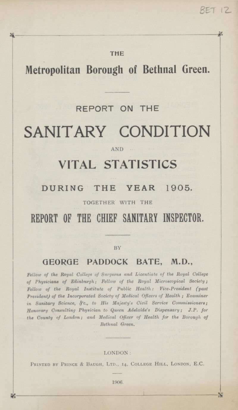 BET 12. THE Metropolitan Borough of Bethnal Green. REPORT ON THE SANITARY CONDITION AND VITAL STATISTICS DURING THE YEAR 1905. TOGETHER WITH THE REPORT OF THE CHIEF SANITARY INSPECTOR. BY GEORGE PADDOCK BATE, M.D., Fellow of the Royal College of Surgeons and Licentiate of the Royal College of Physicians of Edinburgh; Fellow of the Royal Microscopical Society; Fellow of the Royal Institute of Public Health: Vice-President (past President) of the Incorporated Society of Medical Officers of Health; Examiner in Sanitary Science, &c., to His Majesty's Civil Service Commissioners; Honorary Consulting Physician to Queen Adelaide's Dispensary; J.P. for the County of London; and Medical Officer of Health for the Borough of Bethnal Oreen. LONDON: Printed by Prince & Baugh, Ltd., 14, College Hill, London, E.C. 1906